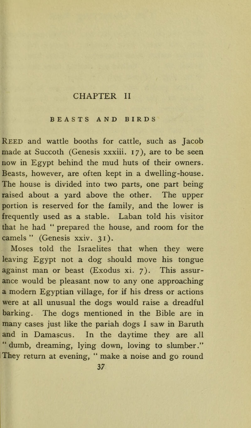 CHAPTER II BEASTS AND BIRDS Reed and wattle booths for cattle, such as Jacob made at Succoth (Genesis xxxiii. 17), are to be seen now in Egypt behind the mud huts of their owners. Beasts, however, are often kept in a dwelling-house. The house is divided into two parts, one part being raised about a yard above the other. The upper portion is reserved for the family, and the lower is frequently used as a stable. Laban told his visitor that he had “ prepared the house, and room for the camels” (Genesis xxiv. 31). Moses told the Israelites that when they were leaving Egypt not a dog should move his tongue against man or beast (Exodus xi. 7). This assur- ance would be pleasant now to any one approaching a modern Egyptian village, for if his dress or actions were at all unusual the dogs would raise a dreadful barking. The dogs mentioned in the Bible are in many cases just like the pariah dogs I saw in Baruth and in Damascus. In the daytime they are all ‘‘ dumb, dreaming, lying down, loving to slumber.” They return at evening, ” make a noise and go round