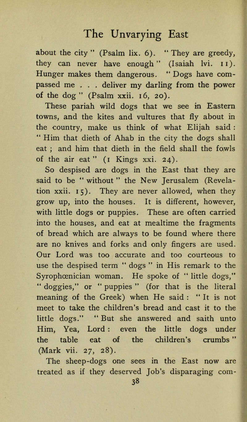 about the city ” (Psalm lix. 6). “ They are greedy, they can never have enough” (Isaiah Ivi. ii). Hunger makes them dangerous. “ Dogs have com- passed me . . , deliver my darling from the power of the dog” (Psalm xxii. i6, 20). These pariah wild dogs that we see in Eastern towns, and the kites and vultures that fly about in the country, make us think of what Elijah said : ‘‘Him that dieth of Ahab in the city the dogs shall eat ; and him that dieth in the field shall the fowls of the air eat ” (i Kings xxi. 24). So despised are dogs in the East that they are said to be ‘‘ without ” the New Jerusalem (Revela- tion xxii. 15). They are never allowed, when they grow up, into the houses. It is different, however, with little dogs or puppies. These are often carried into the houses, and eat at mealtime the fragments of bread which are always to be found where there are no knives and forks and only fingers are used. Our Lord was too accurate and too courteous to use the despised term ‘‘ dogs ” in His remark to the Syrophoenician woman. He spoke of ‘‘ little dogs,” ‘‘ doggies,” or ‘‘ puppies ” (for that is the literal meaning of the Greek) when He said : ‘‘ It is not meet to take the children’s bread and cast it to the little dogs.” “ But she answered and saith unto Him, Yea, Lord : even the little dogs under the table eat of the children’s crumbs ” (Mark vii. 27, 28). The sheep-dogs one sees in the East now are treated as if they deserved Job’s disparaging com-