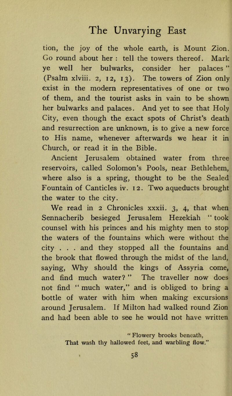 tion, the joy of the whole earth, is Mount Zion. Go round about her : tell the towers thereof. Mark ye well her bulwarks, consider her palaces ” (Psalm xlviii. 2, 12, 13). The towers of Zion only exist in the modern representatives of one or two of them, and the tourist asks in vain to be shown her bulwarks and palaces. And yet to see that Holy City, even though the exact spots of Christ’s death and resurrection are unknown, is to give a new force to His name, whenever afterwards we hear it in Church, or read it in the Bible. Ancient Jerusalem obtained water from three reservoirs, called Solomon’s Pools, near Bethlehem, where also is a spring, thought to be the Sealed Fountain of Canticles iv. 12. Two aqueducts brought the water to the city. We read in 2 Chronicles xxxii. 3, 4, that when Sennacherib besieged Jerusalem Hezekiah “ took counsel with his princes and his mighty men to stop the waters of the fountains which were without the city . . . and they stopped all the fountains and the brook that flowed through the midst of the land, saying. Why should the kings of Assyria come, and find much water? ” The traveller now does not find “ much water,” and is obliged to bring a bottle of water with him when making excursions around Jerusalem. If Milton had walked round Zion and had been able to see he would not have written “ Flowery brooks beneath, That wash thy hallowed feet, and warbling flow.”