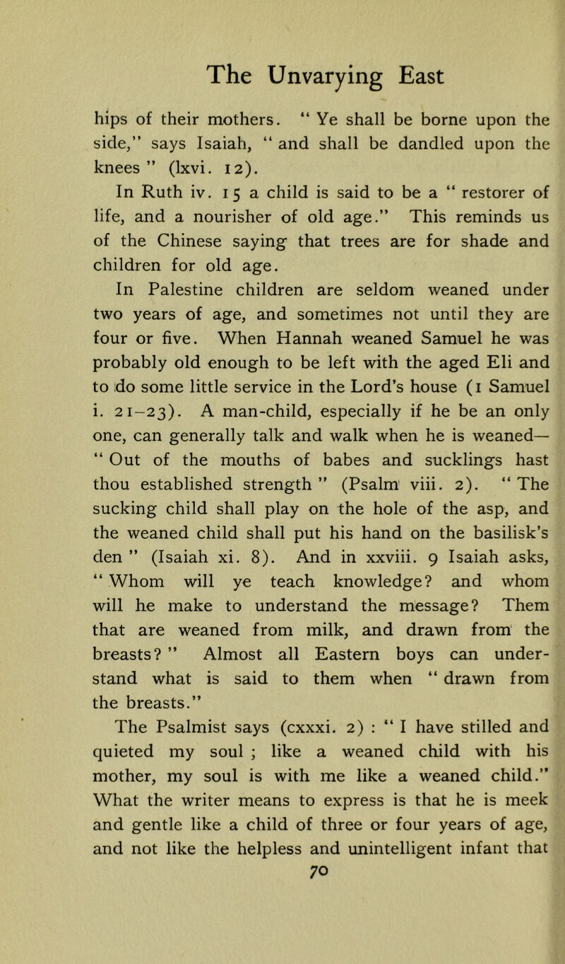 hips of their mothers. “ Ye shall be borne upon the side,” says Isaiah, “ and shall be dandled upon the knees” (Ixvi. 12). In Ruth iv. 15 a child is said to be a “ restorer of life, and a nourisher of old age.” This reminds us of the Chinese saying that trees are for shade and children for old age. In Palestine children are seldom weaned under two years of age, and sometimes not until they are four or five. When Hannah weaned Samuel he was probably old enough to be left with the aged Eli and to do some little service in the Lord’s house (i Samuel i. 21-23). A man-child, especially if he be an only one, can generally talk and walk when he is weaned— “ Out of the mouths of babes and sucklings hast thou established strength ” (Psalm' viii. 2). “ The sucking child shall play on the hole of the asp, and the weaned child shall put his hand on the basilisk’s den ” (Isaiah xi. 8). And in xxviii. 9 Isaiah asks, “ Whom will ye teach knowledge? and whom will he make to understand the message? Them that are weaned from milk, and drawn from the breasts? ” Almost all Eastern boys can under- stand what is said to them when “ drawn from the breasts.” The Psalmist says (cxxxi. 2) : ‘‘I have stilled and quieted my soul ; like a weaned child with his mother, my soul is with me like a weaned child.” What the writer means to express is that he is meek and gentle like a child of three or four years of age, and not like the helpless and unintelligent infant that