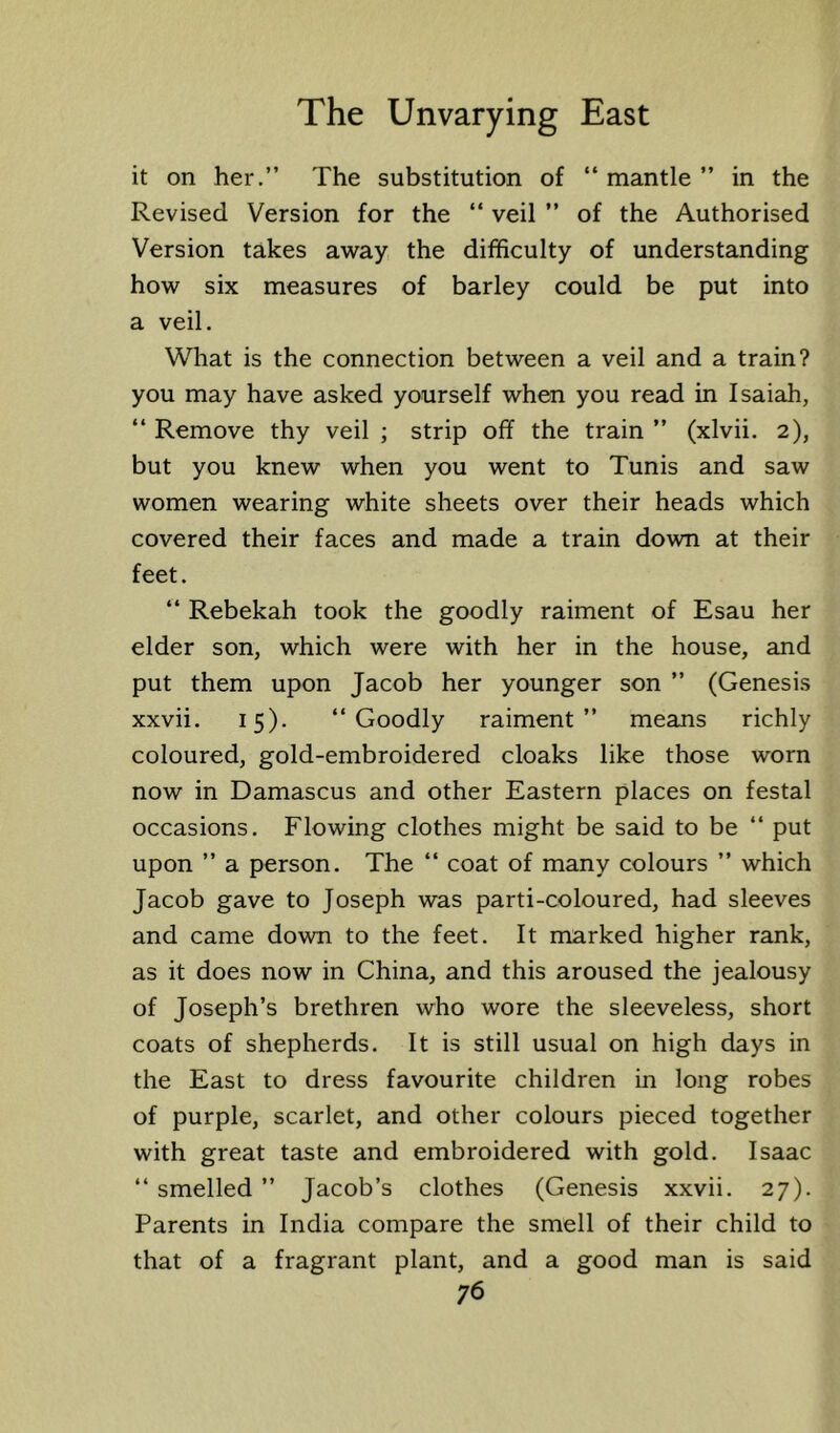 it on her.” The substitution of “ mantle ” in the Revised Version for the “ veil ” of the Authorised Version takes away the difficulty of understanding how six measures of barley could be put into a veil. What is the connection between a veil and a train? you may have asked yourself when you read in Isaiah, “ Remove thy veil ; strip off the train ” (xlvii. 2), but you knew when you went to Tunis and saw women wearing white sheets over their heads which covered their faces and made a train down at their feet. ‘‘ Rebekah took the goodly raiment of Esau her elder son, which were with her in the house, and put them upon Jacob her younger son ” (Genesis xxvii. 15). ‘‘Goodly raiment” means richly coloured, gold-embroidered cloaks like those worn now in Damascus and other Eastern places on festal occasions. Flowing clothes might be said to be ‘‘ put upon ” a person. The ‘‘ coat of many colours ” which Jacob gave to Joseph was parti-coloured, had sleeves and came down to the feet. It marked higher rank, as it does now in China, and this aroused the jealousy of Joseph’s brethren who wore the sleeveless, short coats of shepherds. It is still usual on high days in the East to dress favourite children in long robes of purple, scarlet, and other colours pieced together with great taste and embroidered with gold. Isaac ‘‘ smelled ” Jacob’s clothes (Genesis xxvii. 27). Parents in India compare the smell of their child to that of a fragrant plant, and a good man is said