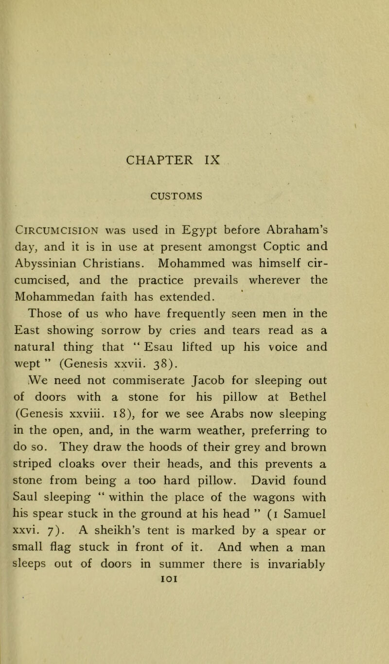 CHAPTER IX CUSTOMS Circumcision was used in Egypt before Abraham’s day, and it is in use at present amongst Coptic and Abyssinian Christians. Mohammed was himself cir- cumcised, and the practice prevails wherever the Mohammedan faith has extended. Those of us who have frequently seen men in the East showing sorrow by cries and tears read as a natural thing that “ Esau lifted up his voice and wept ” (Genesis xxvii. 38). iWe need not commiserate Jacob for sleeping out of doors with a stone for his pillow at Bethel (Genesis xxviii. 18), for we see Arabs now sleeping in the open, and, in the warm weather, preferring to do so. They draw the hoods of their grey and brown striped cloaks over their heads, and this prevents a stone from being a too hard pillow. David found Saul sleeping “ within the place of the wagons with his spear stuck in the ground at his head ” (i Samuel xxvi. 7). A sheikh’s tent is marked by a spear or small flag stuck in front of it. And when a man sleeps out of doors in summer there is invariably lOI