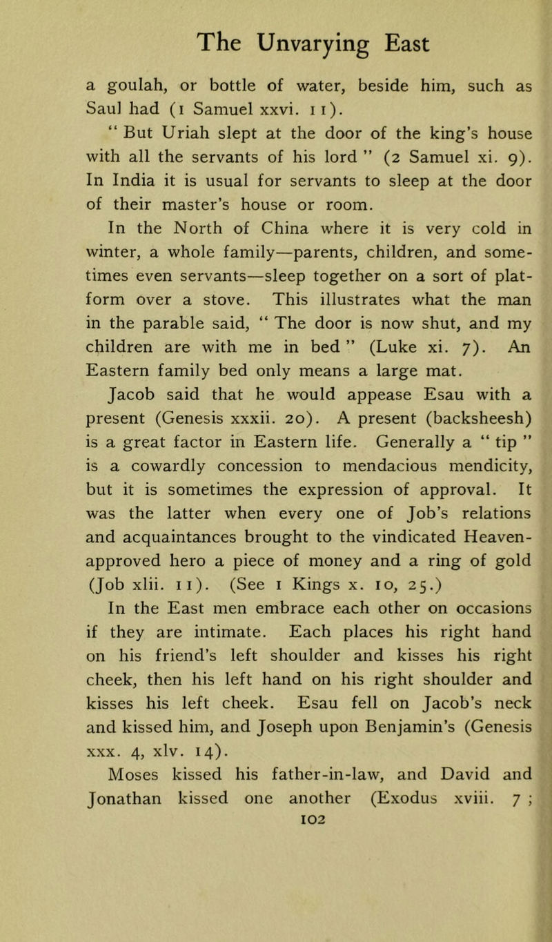 a goulah, or bottle of water, beside him, such as Saul had (i Samuel xxvi. i i). “ But Uriah slept at the door of the king’s house with all the servants of his lord ” (2 Samuel xi. 9). In India it is usual for servants to sleep at the door of their master’s house or room. In the North of China where it is very cold in winter, a whole family—parents, children, and some- times even servants—sleep together on a sort of plat- form over a stove. This illustrates what the man in the parable said, “ The door is now shut, and my children are with me in bed ” (Luke xi. 7). An Eastern family bed only means a large mat. Jacob said that he would appease Esau with a present (Genesis xxxii. 20). A present (backsheesh) is a great factor in Eastern life. Generally a “ tip ” is a cowardly concession to mendacious mendicity, but it is sometimes the expression of approval. It was the latter when every one of Job’s relations and acquaintances brought to the vindicated Heaven- approved hero a piece of money and a ring of gold (Job xlii. ii). (See i Kings x. 10, 25.) In the East men embrace each other on occasions if they are intimate. Each places his right hand on his friend’s left shoulder and kisses his right cheek, then his left hand on his right shoulder and kisses his left cheek. Esau fell on Jacob’s neck and kissed him, and Joseph upon Benjamin’s (Genesis XXX. 4, xlv. 14). Moses kissed his father-in-law, and David and Jonathan kissed one another (Exodus xviii. 7 ;