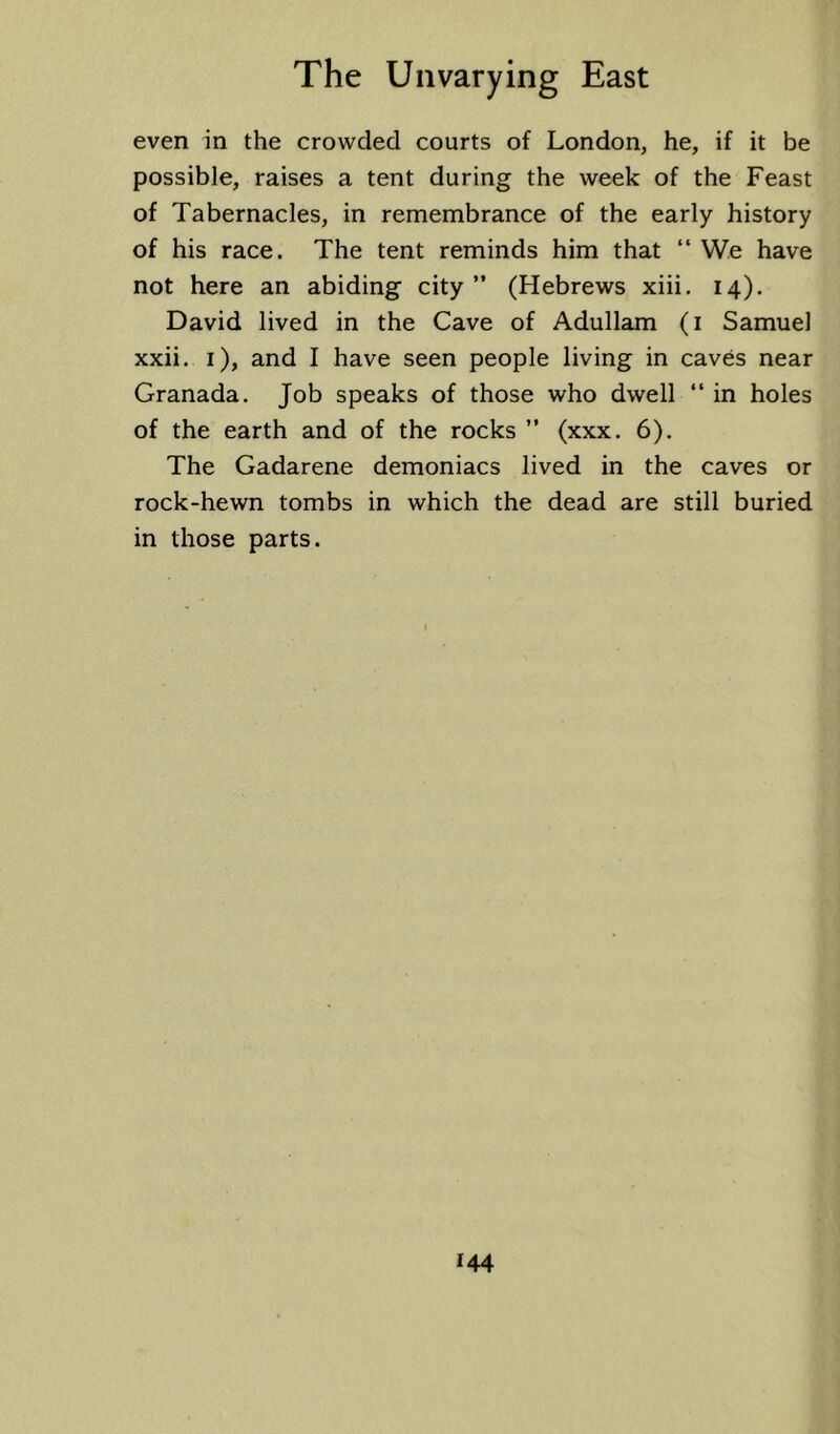 even in the crowded courts of London, he, if it be possible, raises a tent during the week of the Feast of Tabernacles, in remembrance of the early history of his race. The tent reminds him that “ We have not here an abiding city ” (Hebrews xiii. 14). David lived in the Cave of Adullam (i Samuel xxii. i), and I have seen people living in caves near Granada. Job speaks of those who dwell “ in holes of the earth and of the rocks ” (xxx. 6). The Gadarene demoniacs lived in the caves or rock-hewn tombs in which the dead are still buried in those parts.