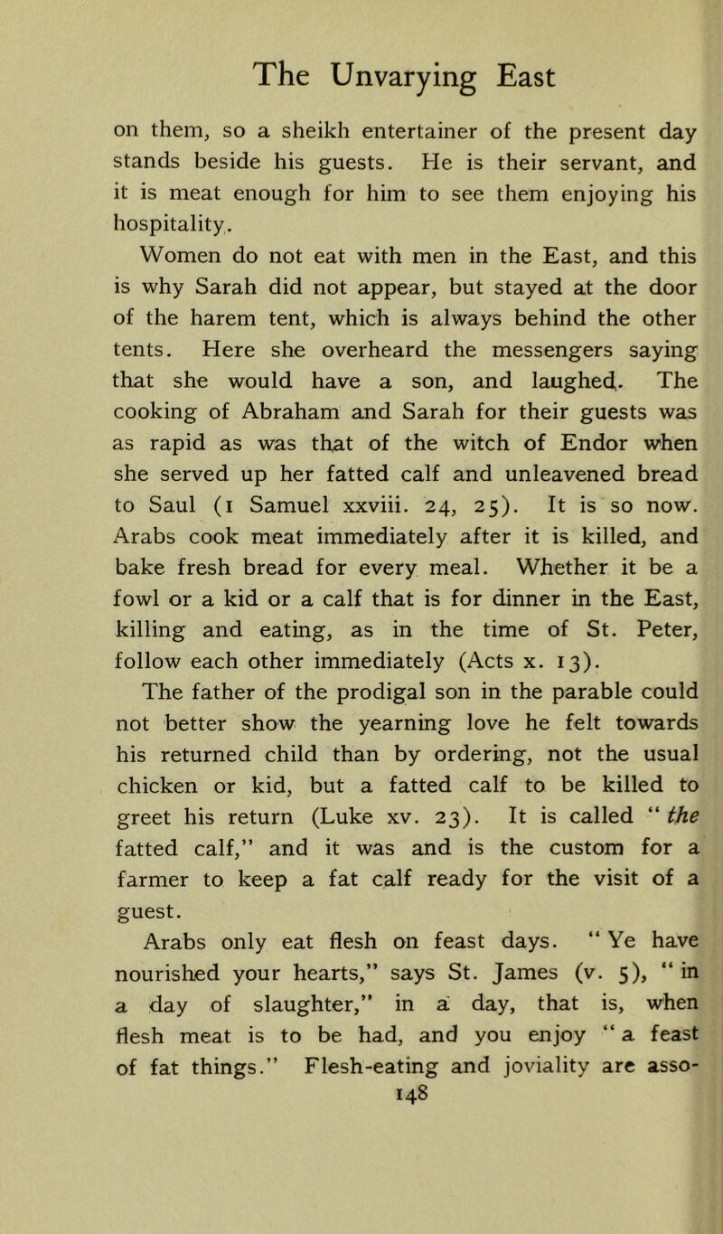 on them, so a sheikh entertainer of the present day stands beside his guests. He is their servant, and it is meat enough for him to see them enjoying his hospitality. Women do not eat with men in the East, and this is why Sarah did not appear, but stayed at the door of the harem tent, which is always behind the other tents. Here she overheard the messengers saying that she would have a son, and laughed- The cooking of Abraham and Sarah for their guests was as rapid as was that of the witch of Endor w'hen she served up her fatted calf and unleavened bread to Saul (i Samuel xxviii. 24, 25). It is so now. Arabs cook meat immediately after it is killed, and bake fresh bread for every meal. Whether it be a fowl or a kid or a calf that is for dinner in the East, killing and eating, as in the time of St. Peter, follow each other immediately (Acts x. 13). The father of the prodigal son in the parable could not better show the yearning love he felt towards his returned child than by ordering, not the usual chicken or kid, but a fatted calf to be killed to greet his return (Luke xv. 23). It is called “ the fatted calf,” and it was and is the custom for a farmer to keep a fat calf ready for the visit of a guest. Arabs only eat flesh on feast days. “Ye have nourished your hearts,” says St. James (v. 5), “ in a day of slaughter,” in si day, that is, when flesh meat is to be had, and you enjoy “ a feast of fat things.” Flesh-eating and joviality are asso-