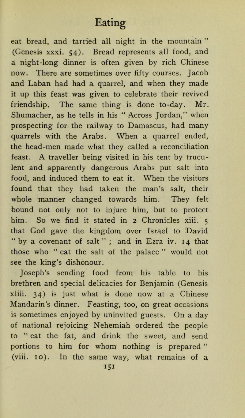 eat bread, and tarried all night in the mountain ” (Genesis xxxi. 54). Bread represents all food, and a night-long dinner is often given by rich Chinese now. There are sometimes over fifty courses. Jacob and Laban had had a quarrel, and when they made it up this feast was given to celebrate their revived friendship. The same thing is done to-day. Mr. Shumacher, as he tells in his “ Across Jordan,” when prospecting for the railway to Damascus, had many quarrels with the Arabs. When a quarrel ended, the head-men made what they called a reconciliation feast. A traveller being visited in his tent by trucu- lent and apparently dangerous Arabs put salt into food, and induced them to eat it. When the visitors found that they had taken the man’s salt, their whole manner changed towards him. They felt bound not only not to injure him, but to protect him. So we find it stated in 2 Chronicles xiii. 5 that God gave the kingdom over Israel to David ” by a covenant of salt ” ; and in Ezra iv. 14 that those who ‘‘ eat the salt of the palace ” would not see the king’s dishonour. Joseph’s sending food from his table to his brethren and special delicacies for Benjamin (Genesis xliii. 34) is just what is done now at a Chinese Mandarin’s dinner. Feasting, too, on great occasions is sometimes enjoyed by uninvited guests. On a day of national rejoicing Nehemiah ordered the people to ” eat the fat, and drink the sweet, and send portions to him for whom nothing is prepared ” (viii. 10). In the same way, what remains of a