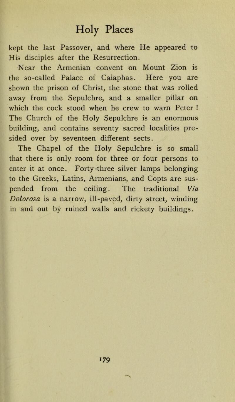 kept the last Passover, and where He appeared to His disciples after the Resurrection. Near the Armenian convent on Mount Zion is the so-called Palace of Caiaphas. Here you are shown the prison of Christ, the stone that was rolled away from the Sepulchre, and a smaller pillar on which the cock stood when he crew to warn Peter I The Church of the Holy Sepulchre is an enormous building, and contains seventy sacred localities pre- sided over by seventeen different sects. The Chapel of the Holy Sepulchre is so small that there is only room for three or four persons to enter it at once. Forty-three silver lamps belonging to the Greeks, Latins, Armenians, and Copts are sus- pended from the ceiling. The traditional Via Dolorosa is a narrow, ill-paved, dirty street, winding in and out by ruined walls and rickety buildings.