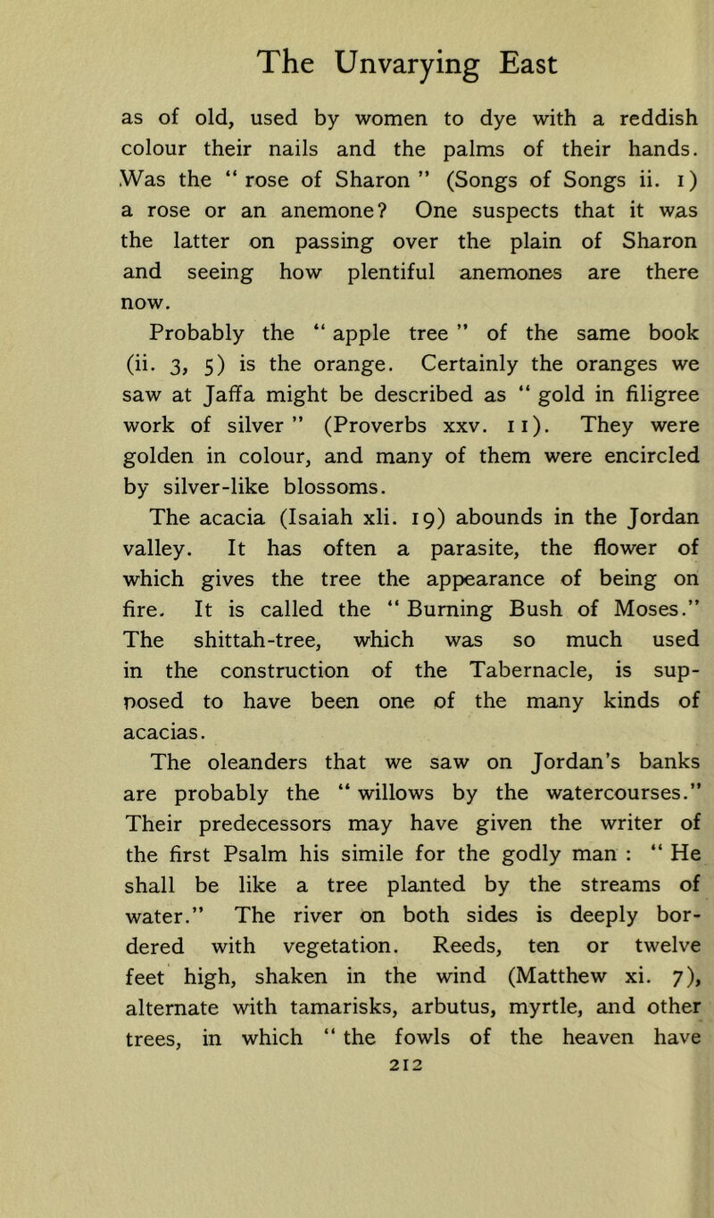 as of old, used by women to dye with a reddish colour their nails and the palms of their hands. Was the “rose of Sharon” (Songs of Songs ii. i) a rose or an anemone? One suspects that it was the latter on passing over the plain of Sharon and seeing how plentiful anemones are there now. Probably the “ apple tree ” of the same book (ii. 3, 5) is the orange. Certainly the oranges we saw at Jaffa might be described as “ gold in filigree work of silver” (Proverbs xxv. ii). They were golden in colour, and many of them were encircled by silver-like blossoms. The acacia (Isaiah xli. 19) abounds in the Jordan valley. It has often a parasite, the flower of which gives the tree the appearance of being on fire. It is called the “ Burning Bush of Moses.” The shittah-tree, which was so much used in the construction of the Tabernacle, is sup- posed to have been one of the many kinds of acacias. The oleanders that we saw on Jordan’s banks are probably the “ willows by the watercourses.” Their predecessors may have given the writer of the first Psalm his simile for the godly man : “ He shall be like a tree planted by the streams of water.” The river on both sides is deeply bor- dered with vegetation. Reeds, ten or twelve feet high, shaken in the wind (Matthew xi. 7), alternate with tamarisks, arbutus, myrtle, and other trees, in which “ the fowls of the heaven have