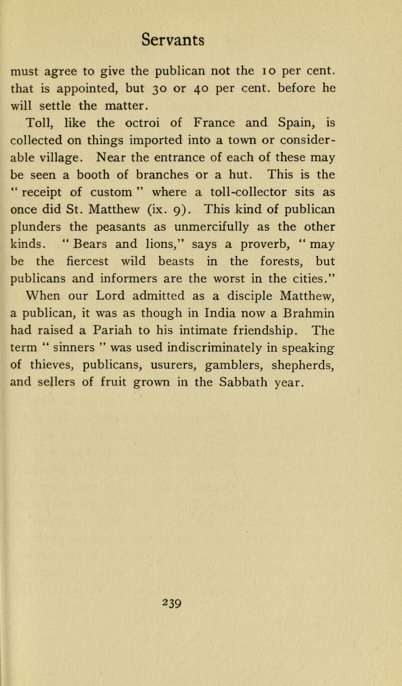 must agree to give the publican not the lo per cent, that is appointed, but 30 or 40 per cent, before he will settle the matter. Toll, like the octroi of France and Spain, is collected on things imported into a town or consider- able village. Near the entrance of each of these may be seen a booth of branches or a hut. This is the “ receipt of custom ” where a toll-collector sits as once did St. Matthew (ix. 9). This kind of publican plunders the peasants as unmercifully as the other kinds. “ Bears and lions,” says a proverb, “ may be the fiercest wild beasts in the forests, but publicans and informers are the worst in the cities.” When our Lord admitted as a disciple Matthew, a publican, it was as though in India now a Brahmin had raised a Pariah to his intimate friendship. The term “ sinners ” was used indiscriminately in speaking of thieves, publicans, usurers, gamblers, shepherds, and sellers of fruit grown in the Sabbath year.