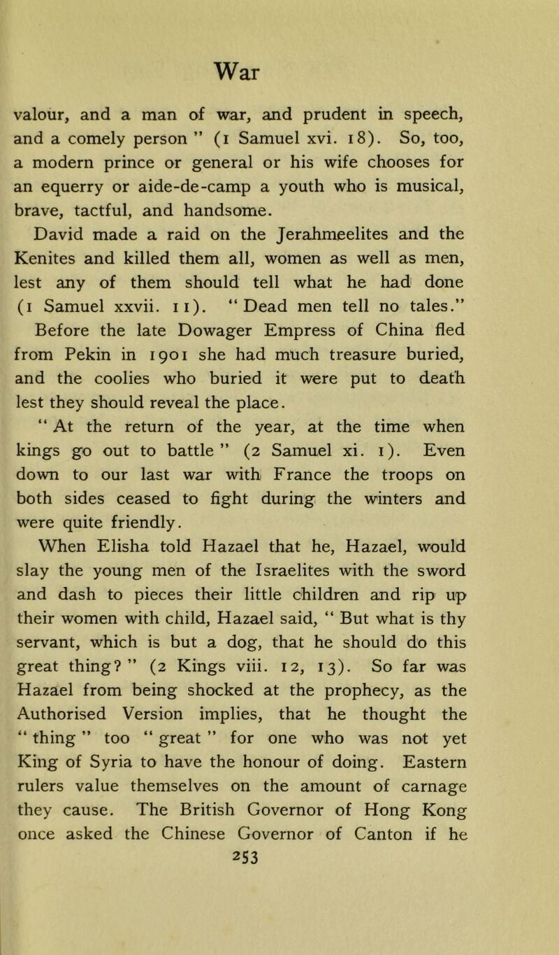 valour, and a man of war, and prudent in speech, and a comely person ” (i Samuel xvi. i8). So, too, a modern prince or general or his wife chooses for an equerry or aide-de-camp a youth who is musical, brave, tactful, and handsome. David made a raid on the Jerahmeelites and the Kenites and killed them all, women as well as men, lest any of them should tell what he had done (i Samuel xxvii. ii). “Dead men tell no tales.” Before the late Dowager Empress of China fled from Pekin in 1901 she had much treasure buried, and the coolies who buried it were put to death lest they should reveal the place. “ At the return of the year, at the time when kings go out to battle” (2 Samuel xi. i). Even down to our last war with France the troops on both sides ceased to fight during the winters and were quite friendly. When Elisha told Hazael that he, Hazael, would slay the young men of the Israelites with the sword and dash to pieces their little children and rip up their women with child, Hazael said, “ But what is thy servant, which is but a dog, that he should do this great thing?” (2 Kings viii. 12, 13). So far was Hazael from being shocked at the prophecy, as the Authorised Version implies, that he thought the “ thing ” too “ great ” for one who was not yet King of Syria to have the honour of doing. Eastern rulers value themselves on the amount of carnage they cause. The British Governor of Hong Kong once asked the Chinese Governor of Canton if he