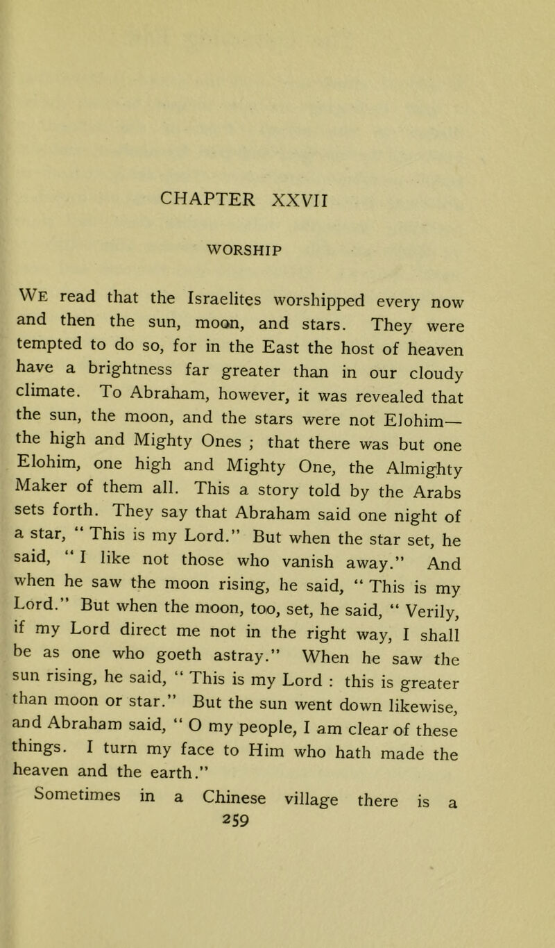 CHAPTER XXVII WORSHIP We read that the Israelites worshipped every now and then the sun, moon, and stars. They were tempted to do so, for in the East the host of heaven have a brightness far greater than in our cloudy climate. To Abraham, however, it was revealed that the sun, the moon, and the stars were not Elohim— the high and Mighty Ones ; that there was but one Elohim, one high and Mighty One, the Almighty Maker of them all. This a story told by the Arabs sets forth. They say that Abraham said one night of a star, “ This is my Lord.” But when the star set, he said, I like not those who vanish away.” And when he saw the moon rising, he said, “ This is my Lord.” But when the moon, too, set, he said, “ Verily, if my Lord direct me not in the right way, I shall be as one who goeth astray.” When he saw the sun rising, he said. This is my Lord : this is greater than moon or star.” But the sun went down likewise, and Abraham said, ” O my people, I am clear of these things. I turn my face to Him who hath made the heaven and the earth.” Sometimes in a Chinese village there is a