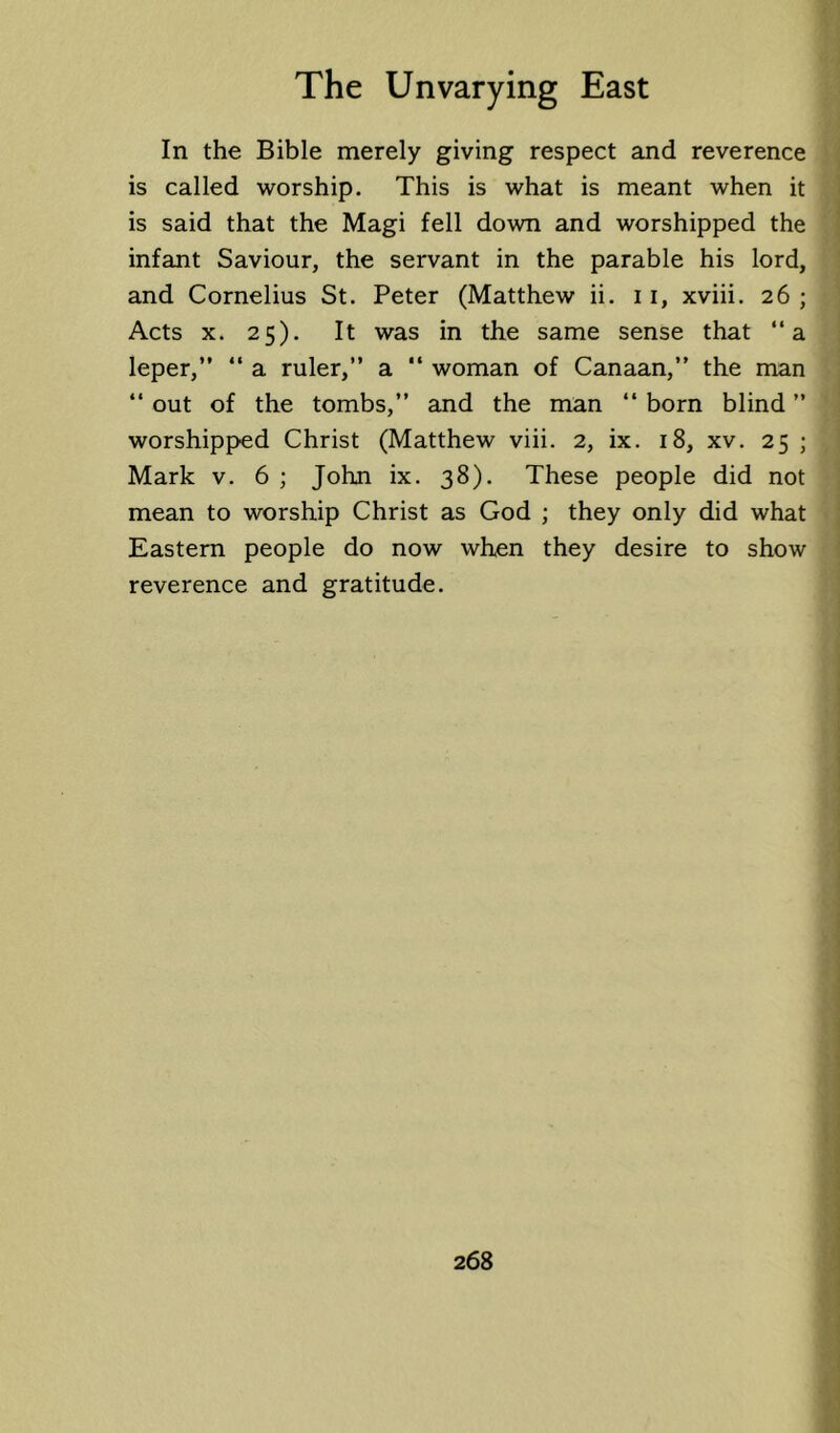 In the Bible merely giving respect and reverence is called worship. This is what is meant when it is said that the Magi fell down and worshipped the infant Saviour, the servant in the parable his lord, and Cornelius St. Peter (Matthew ii. 11, xviii. 26 ; Acts X. 25). It was in the same sense that “a leper,”  a ruler,” a “ woman of Canaan,” the man ” out of the tombs,” and the man “ born blind ” worshipped Christ (Matthew viii. 2, ix. 18, xv. 25 ; Mark v. 6 ; John ix. 38). These people did not mean to worship Christ as God ; they only did what Eastern people do now when they desire to show reverence and gratitude.