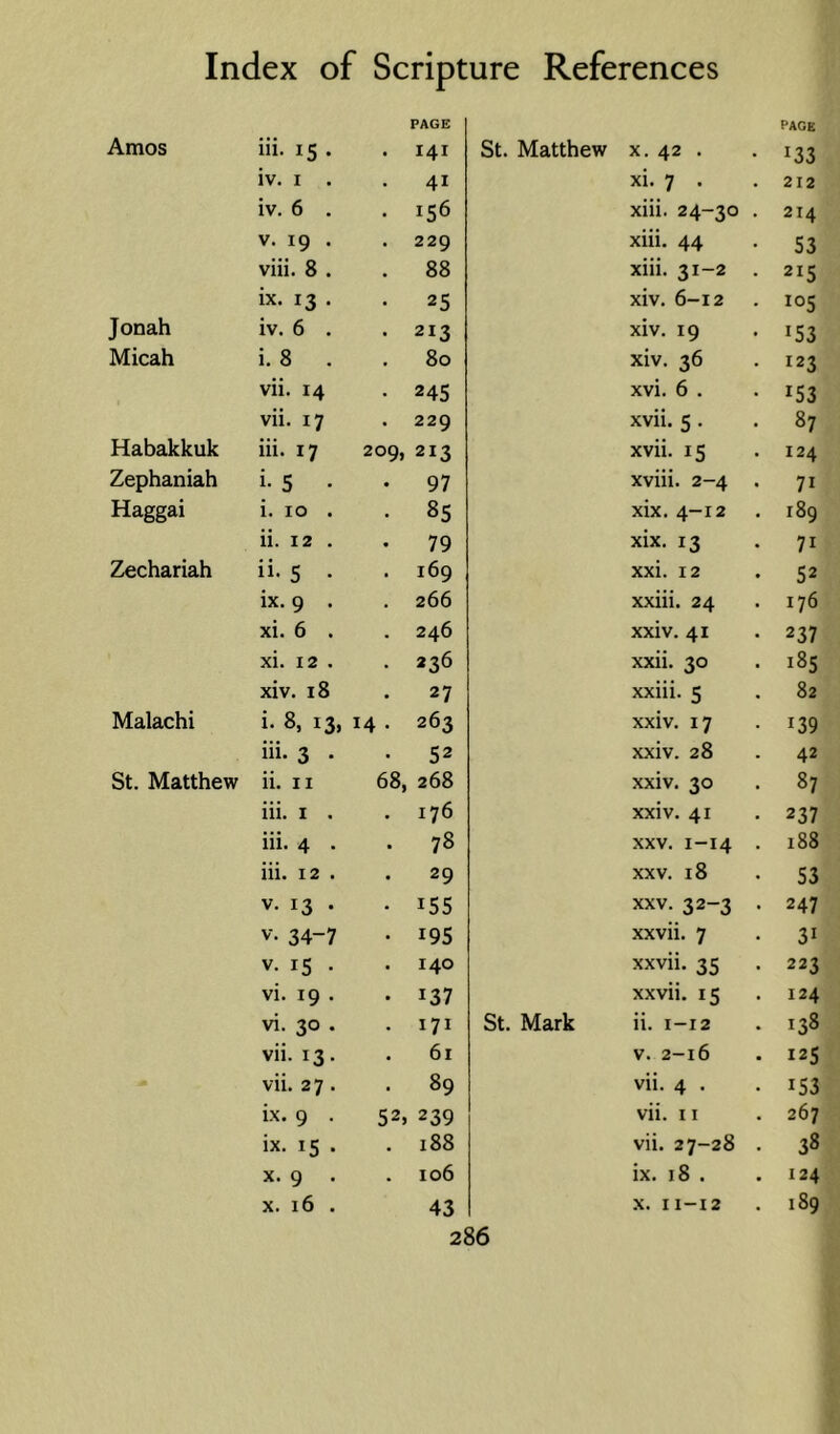 PAGE PAGE Amos in. 15 . I4I St. Matthew X. 42 . 133 iv. I . 41 xi; 7 . 212 iv. 6 . 156 xiii. 24-30 214 V. 19 . 229 xiii. 44 53 viii. 8 . 88 xiii. 31-2 215 ix. 13 . 25 xiv. 6-12 105 Jonah iv. 6 . 213 xiv. 19 153 Micah i. 8 . 80 xiv. 36 123 vii. 14 245 xvi. 6 . 153 vii. 17 229 xvii. 5 . 87 Habakkuk iii. 17 209, 213 xvii. 15 124 Zephaniah i- 5 • 97 xviii. 2-4 71 Haggai i. 10 . 85 xix. 4-12 189 ii. 12 . 79 xix. 13 71 Zechariah ii. s . 169 xxi. 12 52 ix. 9 . 266 xxiii. 24 176 xi. 6 . 246 xxiv. 41 237 xi. 12 . 236 xxii. 30 185 xiv. 18 27 xxiii. 5 82 Malachi i- 8, 13, 14 . 263 xxiv. 17 139 iii. 3 . 52 xxiv. 28 42 St. Matthew ii. II 68, 268 xxiv. 30 87 iii. I . 176 xxiv. 41 237 iii. 4 . 78 XXV. 1-14 188 iii. 12 . 29 XXV. 18 53 V. 13 . 155 XXV. 32-3 247 V. 34-7 195 xxvii. 7 31 V. 15 . 140 xxvii. 35 223 vi. 19 . 137 xxvii. 15 124 vi. 30 . 171 St. Mark ii. 1-12 138 vii. 13. 61 V. 2-16 125 vii. 27. 89 vii. 4 . 153 ix. 9 . 52> 239 vii. 11 267 ix. 15 . 188 vii. 27-28 38 X. 9 . 106 ix. 18 . 124 X. 16 . 43 X. 11-12 189