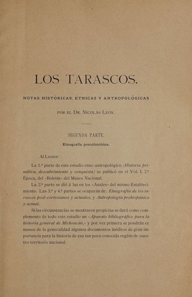 POST AMRASCOO: NOTAS HISTORICAS, ETNICAS Y ANTROPOLOGICAS POR EL DR. NICOLÁS LEÓN. SEGUNDA PARTE. Etnografía precolombina. Al Lector: La 1.* parte de este estudio etno-antropológico (Historia pri- mitiva, descubrimiento y conquista) se publicó en el Vol. I, 2.2 Época, del «Boletín» del Museo Nacional. Lara parte se dió á luz en los «Anales» del mismo Estableci- miento. Las 3.? y 4.? partes se ocuparán de: Etnografía de los ta- rascos post-cortesianos y actuales, y Antropología prehispánica y actual. -—Silas circunstancias se mostraren propicias se dará como com- plemento de todo este estudio un «Aparato bibliográfico para la historia general de Michoacán,» y por vez primera se pondrán en manos de la generalidad algunos documentos inéditos de gran im- portancia para la historia de esa tan poco conocida región de nues- tro territorio nacional.