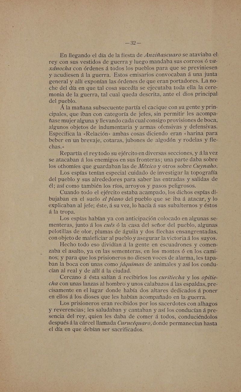 En llegando el día de la fiesta de Anziñascuaro se ataviaba el rey con sus vestidos de guerra y luego mandaba sus Correos Ó va- xánocha con órdenes á todos los pueblos para que se previmiesen y acudiesen á la guerra. Estos emisarios convocaban á una junta general y allí exponían las órdenes de que eran portadores. La no- che del día en que tal cosa sucedía se ejecutaba toda ella la cere- - monia de la guerra, tal cual queda descrita, ante el dios principal del pueblo. Á la mañana subsecuente partía el cacique con su gente y prin- cipales, que iban con categoría de jefes, sin permitir les acompa- ñase mujer alguna y llevando cada cual consigo provisiones de boca, algunos objetos de indumentaria y armas ofensivas y defensivas. Especifica la «Relación» ambas cosas diciendo eran «harina para beber en un brevaje, cotaras, jubones de algodón y rodelas y fle- chas.» Repartía el rey todo su ejército en diversas secciones, y á la vez se atacaban á los enemigos en sus fronteras; una parte daba sobre los othomíes que guardaban las de México y otros sobre Cuynaho. Los espías tenían especial cuidado de investigar la topografía del pueblo y sus alrededores para saber las entradas y salidas de él; así como también los ríos, arroyos y pasos peligrosos. Cuando todo el ejército estaba acampado, los dichos espías di- bujaban en el suelo el plano del pueblo que se iba á atacar, y lo explicaban al jefe; éste, á su vez, lo hacía á sus subalternos y éstos á la tropa. Los espías habían ya con anticipación colocado en algunas se- menteras, junto á los cués ó la casa del señor del pueblo, algunas pelotillas de olor, plumas de águila y dos flechas ensangrentadas, con objeto de maleficiar al pueblo y asegurar la victoria á los suyos. Hecho todo eso dividían á la gente en escuadrones y comen- zaba el asalto, ya en las sementeras, en los montes ó en los cami- nos; y para que los prisioneros no diesen voces de alarma, les tapa- ban la boca con unas como jáguimas de animales y así los condu- cían al real y de allí á la ciudad. Cercano á ésta salían á recibirlos los curitiecha y los opitie- cha con unas lanzas al hombro y unos calabazos á las espaldas, pre- cisamente en el lugar donde había dos altares dedicados á poner en ellos á los dioses que les habían acompañado en la-guerra. Los prisioneros eran recibidos por los sacerdotes con alhagos y reverencias; les saludaban y cantaban y así los conducían á pre- sencia del rey, quien les daba de comer á todos, conduciéndolos después á la cárcel llamada Curucéqguaro, donde permanecían hasta el día en que debían ser sacrificados.