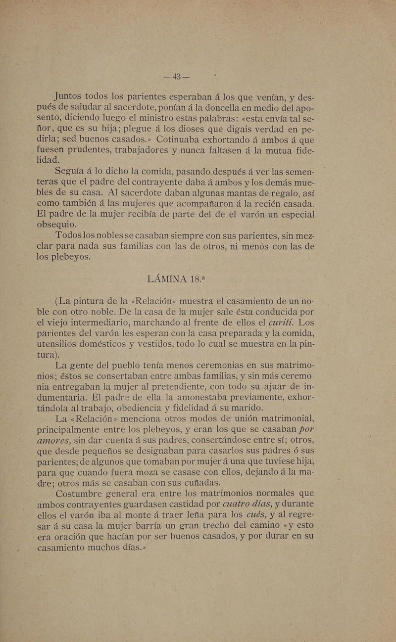 AB Juntos todos los parientes esperaban á los que venían, y des- pués de saludar al sacerdote, ponían á la doncella en medio del apo- sento, diciendo luego el ministro estas palabras: «esta envía tal se- ñor, que es su hija; plegue á los dioses que digais verdad en pe- dirla; sed buenos casados.» Cotinuaba exhortando á ambos á que _ fuesen prudentes, trabajadores y nunca faltasen á la mutua fide- lidad. Seguía á lo dicho la comida, pasando después á ver las semen- teras que el padre del contrayente daba á ambos y los demás mue- bles de su casa. Al sacerdote daban algunas mantas de regalo, así como también á las mujeres que acompañaron á la recién casada. El padre de la mujer recibía de parte del de el varón.un especial obsequio. Todoslos nobles se casaban siempre con sus parientes, sin mez- clar para nada sus familias con las de otros, ni menos con las de los plebeyos. ! ) LÁMINA 18.2 (La pintura de la «Relación» muestra el casamiento de un no- ble con otro noble. De la casa de la mujer sale ésta conducida por el viejo intermediario, marchando al frente de ellos el curití. Los parientes del varón les esperan con la casa preparada y la comida, utensilios domésticos y vestidos, todo lo cual se muestra en la pin- tura). La gente del pueblo tenía menos ceremonias en sus matrimo- nios; éstos se consertaban entre ambas familias, y sin más ceremo.- nia entregaban la mujer al pretendiente, con todo su ajuar de in- dumentaria. El padre de ella la amonestaba previamente, exhor- tándola al trabajo, obediencia y fidelidad á su marido. La «Relación» menciona otros modos de unión matrimonial, principalmente entre los plebeyos, y eran los que se casaban por amores, sin dar cuenta á sus padres, consertándose entre sí; otros, que desde pequeños se designaban para casarlos sus padres ó sus parientes; de algunos que tomaban por mujer á una que tuviese hija, para que cuando fuera moza se casase con ellos, dejando á la ma- dre; otros más se casaban con sus cuñadas. Costumbre general era entre los matrimonios normales que - ambos contrayentes guardasen castidad por cuatro días, y durante ellos el varón iba al monte á traer leña para los cués, y al regre- sar á su casa la mujer barría un gran trecho del camino «y esto era oración que hacían por ser buenos casados, y por durar en su casamiento muchos días.»