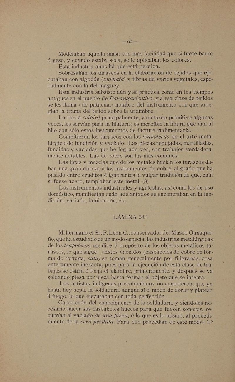ELA Modelaban aquella masa con más facilidad que si fuese barro Óó yeso, y cuando estaba seca, se le aplicaban los colores. Esta industria años há que está perdida. Sobresalían los tarascos en la elaboración de tejidos que eje- cutaban con algodón (xurhata) y fibras de varios vegetales, espe- cialmente con la del maguey. Esta industria subsiste aún y se practica como en los tiempos antiguos en el pueblo de Parangaricutiro, y á esa clase de tejidos se les llama «de patacua,» nombre del instrumento con que arre- glan la trama del tejido sobre la urdimbre. La rueca /vipin) principalmente, y un torno primitivo algunas veces, les servían para la filatura; es increíble la finura que dan al hilo con sólo estos instrumentos de factura rudimentaria. Compitieron los tarascos con los tzapotecas en el arte meta- lúrgico de fundición y vaciado. Las piezas repujadas, martilladas, fundidas y vaciadas que he logrado ver, son trabajos verdadera- mente notables. Las de cobre son las más comunes. Las ligas y mezclas que de los metales hacían los tarascos da- ban una gran dureza á los instrumentos de cobre, al grado que ha pasado entre eruditos é ignorantes la vulgar tradición de que, cual si fuese acero, templaban este metal. (8) Los instrumentos industriales y agrícolas, así como los de uso doméstico, manifiestan cuán adelantados se encontraban en la fun- dición, vaciado, laminación, etc. LÁMINA 28.2 Mi hermano el Sr. F.León C., conservador del Museo Oaxaque- ño, que ha estudiado de un modo especial las industrias metalúrgicas de los tzapotecas, me dice, á propósito de los objetos metálicos ta- rascos, lo que sigue: «Estos vaciados (cascabeles de cobre en for - ma de tortuga, cutu) se toman generalmente por filigranas, cosa enteramente inexacta, pues para la ejecución de esta clase de tra- bajos se estira ó forja el alambre, primeramente, y después se va soldando pieza por pieza hasta formar el objeto que se intenta. Los artistas indígenas precolombinos no conocieron, que yo hasta hoy sepa, la soldadura, aunque sí el modo de dorar y platear á fuego, lo que ejecutaban con toda perfección. Careciendo del conocimiento de la soldadura, y siéndoles ne- cesario hacer sus cascabeles huecos para que fuesen sonoros, re- currían al vaciado de una pieza, ó lo que es lo mismo, al procedi- miento de la cera perdida. Para ello procedían de este modo: 1.2