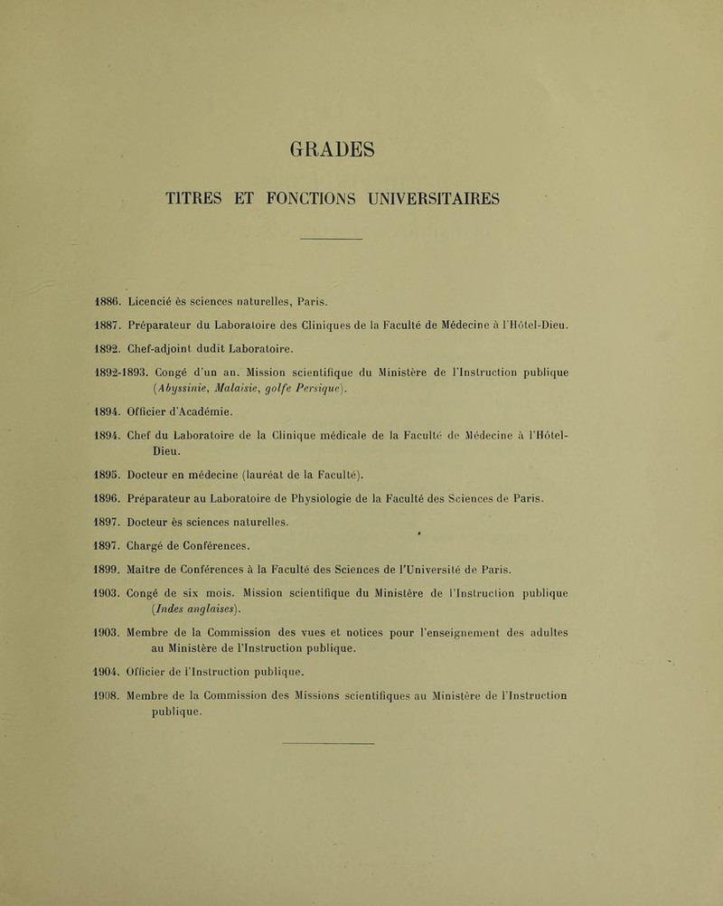 GRADES TITRES ET FONCTIONS UNIVERSITAIRES 1886. Licencié ès sciences naturelles, Paris. 1887. Préparateur du Laboratoire des Cliniques de la Faculté de Médecine à l’Hôtel-Dieu. 1892. Chef-adjoint dudit Laboratoire. 1892-1893. Congé d’un an. Mission scientifique du Ministère de l’Instruction publique {Abyssinie, Malaisie, golfe Persique). 1894. Officier d’Académie. 1894. Chef du Laboratoire de la Clinique médicale de la Faculté de Médecine à l’Hôtel- Dieu. 1895. Docteur en médecine (lauréat de la Faculté). 1896. Préparateur au Laboratoire de Physiologie de la Faculté des Sciences de Paris. 1897. Docteur ès sciences naturelles. 1897. Chargé de Conférences. 1899. Maître de Conférences à la Faculté des Sciences de l’Université de Paris. 1903. Congé de six mois. Mission scientifique du Ministère de l’Inslruclion publique [Indes anglaises). 1903. Membre de la Commission des vues et notices pour l’enseignement des adultes au Ministère de l’Instruction publique. 1904. Oflicier de l’Instruction publique. 19Ü8. Membre de la Commission des Missions scientifiques au Ministère de l’Instruction publique.