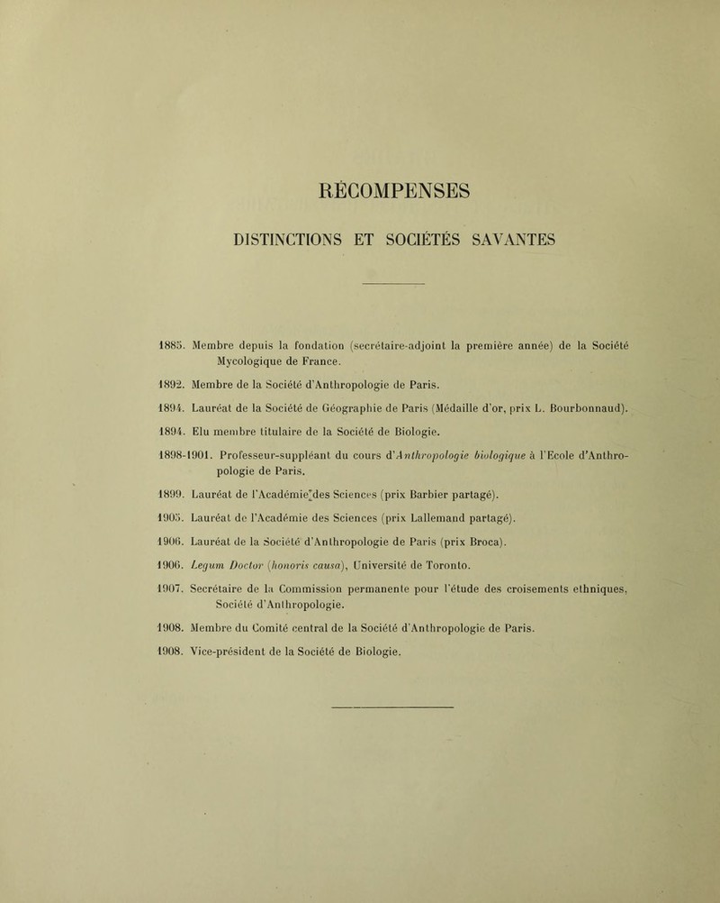 RECOMPENSES DISTINCTIONS ET SOCIÉTÉS SAVANTES 1885. Membre depuis la fondation (secrétaire-adjoint la première année) de la Société Mycologique de France. 1892. Membre de la Société d’Anthropologie de Paris. 1894. Lauréat de la Société de Géographie de Paris (Médaille d’or, prix L. Bourbonnaud). 1894. Elu membre titulaire de la Société de Biologie. 1898-1901. Professeur-suppléant du cours à'Anthropologie biologique à l’Ecole d’Anthro- pologie de Paris. 1899. Lauréat de l’Académie^des Sciences (prix Barbier partagé). 1905. Lauréat de l’Académie des Sciences (prix Lallemand partagé). 1906. Lauréat de la Société d’Anthropologie de Paris (prix Broca). 1906. Legum Doctor {honoris causa), Université de Toronto. 1907. Secrétaire de la Commission permanente pour l’étude des croisements ethniques, Société d’Anthropologie. 1908. Membre du Comité central de la Société d’Anthropologie de Paris. 1908. Vice-président de la Société de Biologie.