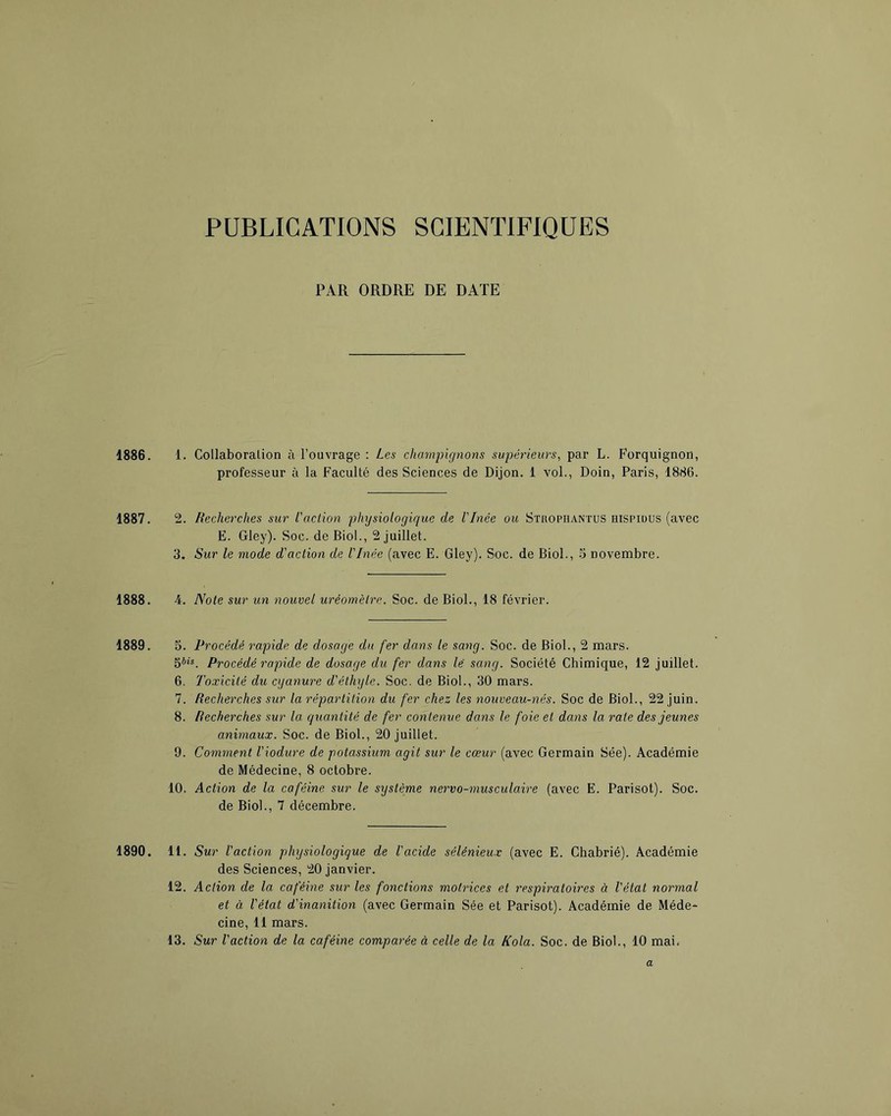 PUBLICATIONS SCIENTIFIQUES 1886. 1887. 1888. 1889. 1890. PAR ORDRE DE DATE 1. Collaboralion à l’ouvrage : Les champignons supérieurs, par L. Forquignon, professeur à la Faculté des Sciences de Dijon. 1 vol., Doin, Paris, 1886. 2. Recherches sur l'action physiologique de l'Inée ou Stuophantus hispiüus (avec E. Gley). Soc. de Biol., 2 juillet. 3. Sur le mode d'action de l'Inée (avec E. Gley). Soc. de Biol., o novenobre. -4. Note sur un nouvel uréomètre. Soc. de Biol., 18 février. 5. Procédé rapide de dosage du fer dans le sang. Soc. de Biol., 2 mars. 56is_ Procédé rapide de dosage du fer dans lé sang. Société Chimique, 12 juillet. 6. Toxicité du cyanure d'éthyle. Soc. de Biol., 30 mars. 7. Recherches sur la répartition du fer chez les nouveau-nés. Soc de Biol., 22 juin. 8. Recherches sur la quantité de fer contenue dans le foie et dans la rate des jeunes animaux. Soc. de Biol., 20 juillet. 9. Comment l'iodure de potassium agit sur le cœur (avec Germain Sée). Académie de Médecine, 8 octobre. 10. Action de la caféine sur le système nervo-musculaire (avec E. Parisot). Soc. de Biol., 7 décembre. 11. Sur l'action physiologique de l'acide sélénieux (avec E. Chabrié). Académie des Sciences, 20 janvier. 12. Action de la caféine sur les fonctions motrices et respiratoires à l'état normal et à l'état d'inanition (avec Germain Sée et Parisot). Académie de Méde- cine, 11 mars. 13. Sur l'action de la caféine comparée à celle de la Kola. Soc. de Biol., 10 mai. a