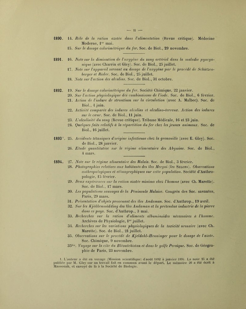 1890. 14. Rôle de la ration azotée dans l'alimentation (Kevue critique). Médecine Moderne, 1®“' mai. 15. Sur le dosage colorimétrique du fer. Soc. de Biol., 29 novembre. 1891. IG. Note sur la diminution de l'oxygène du sang artériel dans la maladie pyocya- nique (avec Charrin et Gley). Soc. de Biol., 25 juillet. 17. Note sur l'appareil seroant au dosage de l'oxygène par le procédé de Schützcn- herger et Risler. Soc. de Biol., 25 juillet. 18. Note sur l’action des alcalins. Soc. de Biol., 31 octobre. 1892. 19. Sur le dosage colorimé trique du fer. Société Chimique, 22 janvier. 20. Sur Vaction physiologique des combinaisons de l’iode. Soc. de Biol., 6 février. 21. Action de l'iodure de strontium sur la circulation (avec A. Malbec). Soc. de Biol., 4 juin. 22. Actioité comparée des iodures alcalins et alcalino-terreux. Action des iodures sur le cœur. Soc. de Biol., 11 juin. 23. L'alcalinité du sang (Revue critique). Tribune Médicale, 16 et 23 juin. 24. Quelques faits relatifs à la répartition du fer chez les jeunes animaux. Soc. de Biol., 16 juillet. 1893‘. 25. Accidents tétaniques d'origine infectieuse chez la grenouille (avec E. Gley). Soc. de Biol., 28 janvier. 26. Etude quantitative sur le régime alimentaire des Abyssins. Soc. de Biol., 4 mars. 1894. 27. Note sur le régime alimentaire des Malais. Soc. de Biol., 3 février. 28. Photographies relatives aux habitants des îles Mergui {les Selons). Observations anthropologiques et ethnographiques sur cette population. Société d’Anthro- pologie, 15 février. 29. Deux expériences sur la ration azotée minima chez l'homme (avec Ch. Marette). Soc. de Biol., 17 mars. 30. Les populations sauvages de la Péninsule Malaise. Congrès des Soc. savantes, Paris,, 29 mars. 31. Présentation d’objets provenant des îles Andaman. Soc. d’Anthrop., 19 avril. 32. Sur les Kjokkenmôdding des îles Andaman et la prétendue industrie de la pierre dans ce pays. Soc. d’Anthrop., 3 mai. 33. Recherches sur la ration d’aliments albuminoïdes nécessaires à l'homme. Archives de Physiologie, 1“ juillet. 34. Recherches sur les variations physiologiques de la toxicité urinaire (avec Ch. Marette). Soc. de Biol., 21 juillet. 35. Observations sur le procédé de Kjeldahl-Henninger pour le dosage de l'azote. Soc. Chimique, 9 novembre. 35*'^. Voyage sur la côte du Rléoutchislan et dans le golfe Persique. Soc. de Géogra- phie de Paris, 23 novembre. I. L'uiilcui- a été en voyage (Mission scienlilique) d'aoùl 1892 à janvier 1894. La note 25 a été ])ul)liéc par M. Gley sur un travail fait en commun avant le départ. Le mémoire 26 a été écrit à Massouali, et envoyé de là à la Société de Biologie.