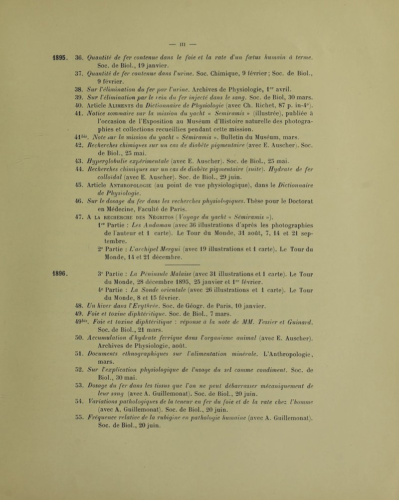 1895. 1896. 36. Quantité de fer contenue dans le foie et la rate d'un fœtus humain à terme. Soc. de Biol., 19 janvier. 37. Quantité de fer contenue dans l'urine. Soc. Chimique, 9 février; Soc. de Biol., 9 février. 38. Sur l'élimination du fer par l'urine. Archives de Physiologie, 1®“' avril. 39. Sur l'élimination par le rein du fer injecté dans le sang. Soc. de Biol, 30 mars. 40. Article Aliments du Dictionnaire de Physiologie (avec Ch. Richet, 87 p. in-4°). 41. Notice sommaire sur la mission du yacht « Semiramis » (illustrée), publiée à l’occasion de l’Exposition au Muséum d’Histoire naturelle des photogra- phies et collections recueillies pendant cette mission. 41iû_ Note sur la mission du yacht « Sémiramis ». Bulletin du Muséum, mars. 42. Recherches chimiques sur un cas de diabète pigmentaire (avec E. Auscher). Soc. de Biol., 2o mai. 43. Hyperglohulie expérimentale (avec E. Auscher). Soc. de Biol., 23 mai. 44. Recherches chimiques sur un cas de diabète pigmentaire (suite). Hydrate de fer colloïdal (avec E. Auscher). Soc. de Biol., 29 juin. 45. Article Anthropologie (au point de vue physiologique), dans le Dictionnaire de Physiologie. 46. Sur le dosage du fer dans les recherches physiologiques. Thèse pour le Doctorat en Médecine, Faculté de Paris. 47. A LA RECHERCHE DES Négritos (Voijage du yacht « Sémiramis »). 1'’® Partie : Les Andaman (avec 36 illustrations d’après les photographies de Fauteur et 1 carte). Le Tour du Monde, 31 août, 7, 14 et 21 sep- tembre. 2® Partie ; L'archipel Mergui (avec 19 illustrations et 1 carte). Le Tour du Monde, 14 et 21 décembre. 3® Partie : La Péninsule Malaise (avec 31 illustrations et 1 carte). Le Tour du Monde, 28 décembre 1893, 25 janvier et l®® février. 4® Partie : La Sonde orientale (avec 26 illustrations et 1 carte). Le Tour du Monde, 8 et 15 février. 48. Un hiver dans l'Erythrée. Soc. de Géogr. de Paris, 10 janvier. 49. Foie et toxine diphtéritique. Soc. de Biol., 7 mars. 49i;s. gi toxine diphtéritique : réponse à la note de MM. Tessier et Guinard. Soc. de Biol., 21 mars. 30. Accumulation d'hydrate ferrique dans l'organisme animal (avec E. Auscher). Archives de Physiologie, août. 31. Documents ethnographiques sur l'alimentation minérale. L’Anthropologie, mars. 52. Sur Vexplication physiologique de l'usaqe du sel comme condiment. Soc. de Biol., 30 mai. 53. Dosage du fer dans les tissus que l'on ne peut débarrasser mécaniquement de leur sang (avec A. Guillemonat). Soc. de Biol., 20 juin. 54. Variations pathologiques de la teneur en fer du foie et de la raie chez l’homme (avec A. Guillemonat). Soc. de Biol., 20 juin. 33. Fréquence relative de la rubigine en pathologie humaine (avec A. Guillemonat). Soc. de Biol., 20 juin.