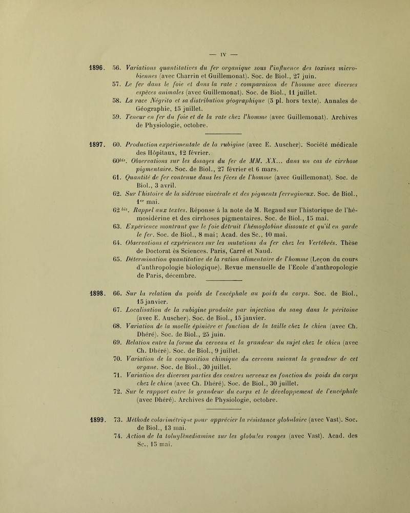 1896. 1897. 1898. .^6. Variations quantilativrs du fer organique sous Uinfltience des toxines micro- biennes (avec Charrin et Guillemonat). Soc. de Biol., 27 juin. 57. Le fer dans le foie et dans la rate : comparaison de l'homme avec diverses espèces animales (avec Guillemonat). Soc. de Biol., 11 juillet. 58. La race Négrilo et sa distribution géographique (5 pl. hors texte). Annales de Géographie, 15 juillet. 59. Teneur en fer du foie et de la rate chez l’homme (avec Guillemonat). Archives de Physiologie, octobre. GO. Production expérimentale delà rubigine {avec E. Auscher). Société médicale des Hôpitaux, 12 février. 60^'®. Observations sur les dosages du fer de MM. XX... dans un cas de cirrhose pigmentaire. Soc. de Biol., 27 février et 6 mars. Gl. Quantité de fer contenue dans les fèces de l'homme (avec Guillemonat). Soc. de Biol., 3 avril. G2. Sur l'histoire de la sidérose viscérale et des pigments ferrugineux. Soc. de Biol., 1 mai. G2 Rappel aux textes. Réponse à la note de M. Regaudsur l’historique de l’hé- mosidérine et des cirrhoses pigmentaires. Soc. de Biol., 15 mai. 63. Expérience montrant que le foie détruit l'hémoglobine dissoute et qu'il en. garde le fer. Soc. de Biol., 8 mai; Acad, des Sc., 10 mai. G4. Observations et expériences sur les mutations du fer chez les Vertébrés. Thèse de Doctorat ès Sciences. Paris, Carré et Naud. G5. Détermination quantitative de la ration alimentaire de l'homme (Leçon du cour.s d’anthropologie biologique). Revue mensuelle de l’Ecole d’anthropologie de Paris, décembre. 66. Sur la relation du poids de l'encéphale au poids du corps. Soc. de Biol., 15 janvier. 67. Localisation de la rubigine produite par injection du sang dans le péritoine (avec E. Auscher). Soc. de Biol., 15 janvier. 68. Variation de la moelle épinière et fonction de la taille chez le chien (avec Ch. Dhéré). Soc. de Biol., 25 juin. 69. Relation entre la forme du cerveau et la grandeur du sujet chez le chien (avec Ch. Dhéré). Soc. de Biol., 9 juillet. 70. Variation de la composition chimique du cerveau suivant la grandeur de cet organe. Soc. de Biol., 30 juillet. 71. Variation des diverses joarties des centres nerveux en fonction du poids du corps chez le chien (avec Ch. Dhéré). Soc. de Biol., 30 juillet. 72. Sur le rapport entre la grandeur du corps et le développement de l'encéphale (avec Dhéré). Archives de Physiologie, octobre. 73. Méthode calorimétrique pour apprécier la résistance globulaire (avec Vast). Soc. de Biol., 13 mai. 74. Action de la toluglènediamine sur les globules rouges (avec Vast). Acad, des Sc., 15 mai. 1899.