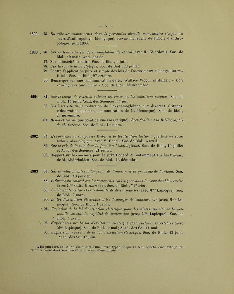 1899. 75. Du rôle des mouvements dans la perception visuelle monoculaire (Leçon du cours d’anthropologie biologique). Revue mensuelle de l’Ecole d’anthro- pologie, juin 1899. 1900*. 76. 77. 78. 79. 80. Sur la teneur en fer de l'hémoglobine de cheval (avec H. Gilardoni). Soc. de Biol., 12 mai; Acad, des Sc. Sur la toxicité urinaire. Soc. de Biol., 9 juin. Sur la courbe hématolytique. Soc. de Biol., 28 juillet. Contre l’application pure et simple des lois de l’osmose aux échanges inters- titiels. Soc. de Biol., 27 octobre. Remarque sur une communication de M. Wallace Wood, intitulée : « Côté cardiaque et côté solaire ». Soc. de Biol., 22 décembre. 1901. 81. Sur le temps de réaction suivant les races ou les conditions sociales. Soc. de Biol., 15 juin; Acad, des Sciences, 17 juin. 82. Sur l’activité de la réduction de l’oxyhémoglobine aux diverses altitudes. (Observation sur une communication de M. Hénocque). Soc. de Biol., 23 novembre. 83. Repos et travail (au point de vue énergétique). Rectification à la, Bibliographie de M. Lefèvre. Soc. de Biol., 1®'' mars. 1902. 84. L’expérience du compas de Weber et la localisation tactile : question de voca- bulaire physiologique (avec V. Henri). Soc. de Biol., 5 avril. 85. Sur le rôle de la rate dans la fonction hématolytique. Soc. de Biol., 19 juillet et Acad, des Sciences, 21 juillet. 86. Rapport sur le concours pour le prix Godard et notamment sur les travaux de M. Abderhalden. Soc. de Biol., 13 décembre. 1903. 87. 88. 89. 90. \ 91. \ 92. 93. Sur la relation entre la longueur de l'intestin et la grandeur de l'animal. Soc. de Biol., 10 janvier. Influence du chloral sur les battements rythmiques dans le cœur de chien excisé (avec M”® Gatin-Gruzewska). Soc. de Biol., 7 février. Sur la contractilité et l'excitabilité de divers muscles (avec M™® Lapicque). Soc. de Biol., 7 mars. La loi d’excitation électrique et les décharges de condensateur (avec La- picque). Soc. de Biol., 4 avril). Variation de la loi d’excitation électrique pour les divers muscles de la gre- nouille suivant la rapidité de contraction (avec M”® Lapicque). Soc. de ’ Biol., 4 avril. Expériences sur la loi d’excitation électrique chez quelques invertébrés (avec M“® Lapicque). Soc. de Biol., 9 mai; Acad, des Sc., 11 mai. Expression nouvelle de la loi d’excitation électrique. Soc. de Biol., 13 juin; Acad, des Sc., 15 juin. 1. En juin 1899, l’auteur a été atteint d’une fièvre typhoïde qui l’a tenu couché cinquante jours, et qui a causé dans son travail une lacune d’une année.