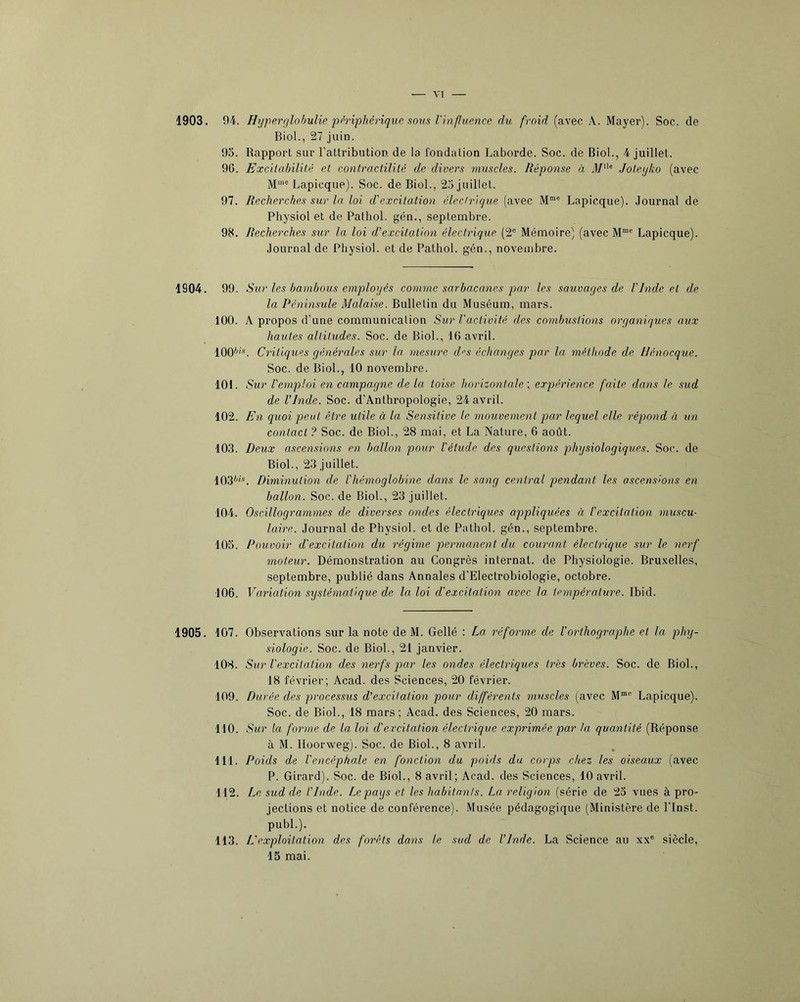 YI 1903. 94. Hyperrjlohulie périphérique sorts Vinfuence du froid (avec A. Mayer). Soc. de Biol., 27 juin. 95. Rapport sur l’attribution de la fondation Laborde. Soc. de Biol., 4 juillet. 9G. Excitabilité et contractilité de divers muscles. Réponse à J/'*® Joteyko (avec Lapicque). Soc. de Biol., 25 juillet. 97. Recherches sur la loi d'excitation électrique (avec Lapicque). Journal de Physiol et de Pathol, gén., septembre. 98. Recherches sur la loi d’excitation électrique (2® Mémoire) (avec M“® Lapicque). Journal de Physiol. et de Pathol, gén., novembre. 1904. 99. A’ ur les bambous employés comme sarbacanes par les sauvages de VInde et de la Péninsule Malaise. Bulletin du Muséum, mars. 100. A propos d’une communication Sur l'activité des combustions organiques aux hautes altitudes. Soc. de Biol., 16 avril. 100**'’. Critiques générales sur la mesure d^s échanges par la méthode de iJénocque. Soc. de Biol., 10 novembre. 101. Sur l'emploi en campagne de la toise horizontale expérience faite dans le sud de l’Inde. Soc. d’Anthropologie, 24 avril. 102. En quoi preul être utile à la Sensitive le mouvement prar lequel elle répond à un contact ? Soc. de Biol., 28 mai, et La Nature, 6 août. 103. Deux ascensions en ballon pour l'étude des questions physiologiques. Soc. de Biol., 23 juillet. 103**®. Diminution de l'hémoglobine dans le sang central pendarrt les ascensions en ballon. Soc. de Biol., 23 juillet. 104. Oscillogrammes de diverses ondes électriques appliquées à l'excitation muscu- laire. Journal de Physiol. et de Pathol, gén., septembre. 105. Pouvoir d'excitation du régime pernnanent du courant électrique sur le nerf moteur. Démonstration au Congrès internat, de Physiologie. Bru.velles, septembre, publié dans Annales d’Electrobiologie, octobre. 106. Variation systématique de la. loi d'excitation avec la température. Ibid. 1905. 107. 108. 109. 110. 111. 112. 113. Observations sur la note de M. Gellé : La réfornne de l’orDiographe et la phy- siologie. Soc. de Biol., 21 janvier. Sur l'excitation des nerfs pjo-r les ondes élecirnques très brèves. Soc. de Biol., 18 février; Acad, des Sciences, 20 février. Durée des processus d’excitation pour différerrts muscles (avec M™ Lapicque). Soc. de Biol., 18 mars ; Acad, des Sciences, 20 mars. Sur la forme de la loi d'excitation électrique expi'imée par la quantité (Réponse à M. Ilüorweg). Soc. de Biol., 8 avril. Poids de l'encéphale en fonction du poids du corps chez les oiseaux (avec P. Girard). Soc. de Biol., 8 avril; Acad, des Sciences, 10 avril. Le sud de l'Inde. Le pays et les habitants. La religion (série de 25 vues à pro- jections et notice de conférence). Musée pédagogique (Ministère de l’inst. pubL). L'exploitation des forêts dans le sud de l’Inde. La Science au xx® siècle,
