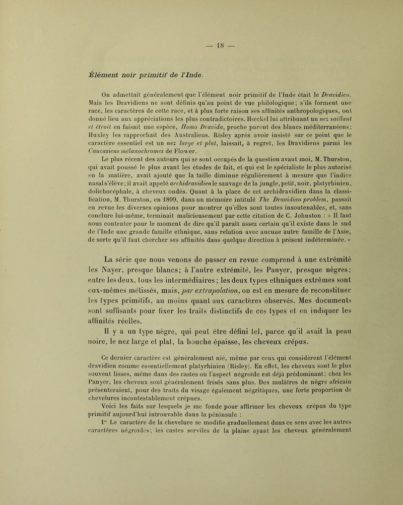 Élément noir primitif de l’Inde. On admettait généralement que l’élément noir primitif de l’Inde était le Dravidien. Mais les Dravidiens ne sont definis qu’au point de vue philologique; s’ils forment une race, les caractères de cette race, et à plus forte raison ses affinités anthropologiques, ont donné lieu aux appréciations les plus contradictoires. Hœckel lui attribuant un nez saiilanl et étroit en faisait une espèce, Homo Dravida, proche parent des blancs méditerranéens; Huxley les lapprochait des Australiens. Risley après avoir insisté sur ce point que le caractère essentiel est un nez large et plat., laissait, à regret, les Dravidiens parmi les Caucasiens mélanochromes de Flower. Le plus récent des auteurs qui se sont occupés de la question avant moi, M. Thurston, qui avait poussé le plus avant les études de fait, et qui est le spécialiste le plus autorisé en la matière, avait ajouté que la taille diminue régulièrement à mesure que l’indice nasal s’élève; il avait appelé archidravidienle sauvage de la jungle, petit, noir, platyrhinien, dolichocéphale, à cheveux ondés. Quant à la place de cet archidravidien dans la classi- fication, M. Thurston, en 1899, dans un mémoire intitulé 7'he Dravidian problem, passait en revue les diverses opinions pour montrer qu’elles sont toutes insoutenables, et, sans conclure lui-même, terminait malicieusement par cette citation de C. Johnston : « 11 faut nous contenter pour le moment de dire qu’il paraît assez certain qu’il existe dans le sud de l’Inde une grande famille ethnique, sans relation avec aucune autre famille de l’Asie, de sorte qu’il faut chercher ses affinités dans quelque direction à présent indéterminée. » La série que nous venons de passer en revue comprend à une extrémité les Nayer, presque blancs; à l’autre extrémité, les Panyer, presque nègres; entre les deux, tous les intermédiaires; les deux types ethniques extrêmes sont eux-mêmes métissés, par extrapolation., on est en mesure de reconstituer les types primitifs, au moins quant aux caractères observés. Mes documents sont suffisants pour fixer les traits distinctifs de ces types et eu indiquer les affinités réelles. Il y a un type nègre, qui peut être défini tel, parce qu’il avait la peau noire, le nez large et plat, la bouche épaisse, les cheveux crépus. Ce derniet’ caractère est généralement nié, même par ceux qui considèrent l’élément dravidien comme essentiellement platyrhinien (Risley). En eftet, les cheveux sont le plus souvent lisses, même dans des castes oü l’aspect négroïde est déjà prédominant; chez les Panyer, les cheveux sont généralement frisés sans plus. Des mulâtres de nègre africain présenteraient, pour des traits du visage également négritiques, une forte proportion de chevelures incontestablement crépues. Voici les faits sur lesquels je me fonde pour affirmer les cheveux crépus du type primitif aujourd’hui introuvable dans la péninsule : 1° Le caractère de la chevelure se modifie graduellement dans ce sens avec les autres caractères négroïdes; les castes serviles de la plaine ayant les cheveux généralement
