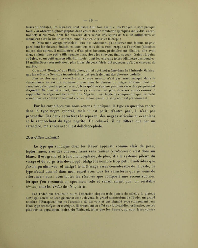 lisses ou ondulés, les Malasser sont frisés huit fois sur dix, les Panyer le sont presque tous. J’ai observé et photographié dans ces castes de montagne quelques individus, excep- tionnels il est vrat, dont les cheveux décrivaient des spires de 8 à 10 millimètres de diamètre; c'est la limite conventionnelle entre le frisé et le crépu; 2® Dans mon voyage précédent, aux îles Andaman, j’ai observé une femme négrito pure dont les cheveux étaient, comme tous ceux de sa race, crépus à l’extrême (diamètre moyen des spires, 2 millimètres) ; d’un père inconnu, probablement Hindou, elle avait deux enfants, une petite fille (quatre ans), dont les cheveux fins, soyeux, étaient à peine ondulés, et un petit garçon (dix-huit mois) dont les cheveux frisés (diamètre des boucles, 15 millimètres) ressemblaient plus à des cheveux frisés d’Européens qu’à des cheveux de mulâtre. On a noté (Montano) aux Philippines, et j’ai noté moi-même dans la Péninsule Malaise, que les métis de Négritos incontestables ont généralement des cheveux ondulés. J’en conclus que le caractère du cheveu négrito n’est pas aussi marqué dans la descendance en cas de croisement que pour le cheveu du nègre africain. C’est un caractère qu’on peut appeler récesbif, bien qu’il ne s’agisse pas d’un caractère proprement disjonctif. Si donc on admet, comme j’y suis conduit pour diverses autres raisons, à rapprocher le nègre indien primitif du Négrito, il est facile de comprendre que les métis n’aient pas les cheveux vraiment crépus, même quand le sang noir est prédominant. Par les caractères que nous venons d’indiquer, le type en question rentre dans le type nègre général, mais il est petit; d’autre part, il n’est pas prognathe. Ces deux caractères le séparent des nègres africains et océaniens et le rapprochent du type négrito. De celui-ci, il ne diffère que par un caractère, mais très net : il est dolichocéphale. Dravidien primitif. Le type qui s’indique chez les Nayer apparaît comme clair de peau, leptorlîinien, avec des cheveux lisses sans raideur [euplocame)\ c’est donc un blanc. Il est grand et très dolichocéphale; de plus, il a le système pileux du visage et du corps très développé. Malgré le nombre trop petit d’individus que j’avais pu observer, et malgré le métissage assez considérable de la caste, ce type s’était dessiné dans mon esprit avec tous les caractères que je viens de citer, mais aussi avec toutes les réserves que comporte une reconstruction, lorsque j’en reconnus un spécimen isolé et sensiblement pur, un véritable témoin, chez les Todas des Nilghirris. Les Todas ont beaucoup attiré l’attention depuis trois quarts de siècle; le plateau élevé qui constitue leur gisement étant devenu le grand sanatorium de l’Inde, un grand nombre d’Européens ont eu l’occasion de les voir et ont signalé avec étonnement leur beau type caucasique ou sémitique. Ils tranchent en effet sur le Dravidien ordinaire, encore plus sur les populations noires du Wainaad, telles que les Panyer, qui sont leurs voisins