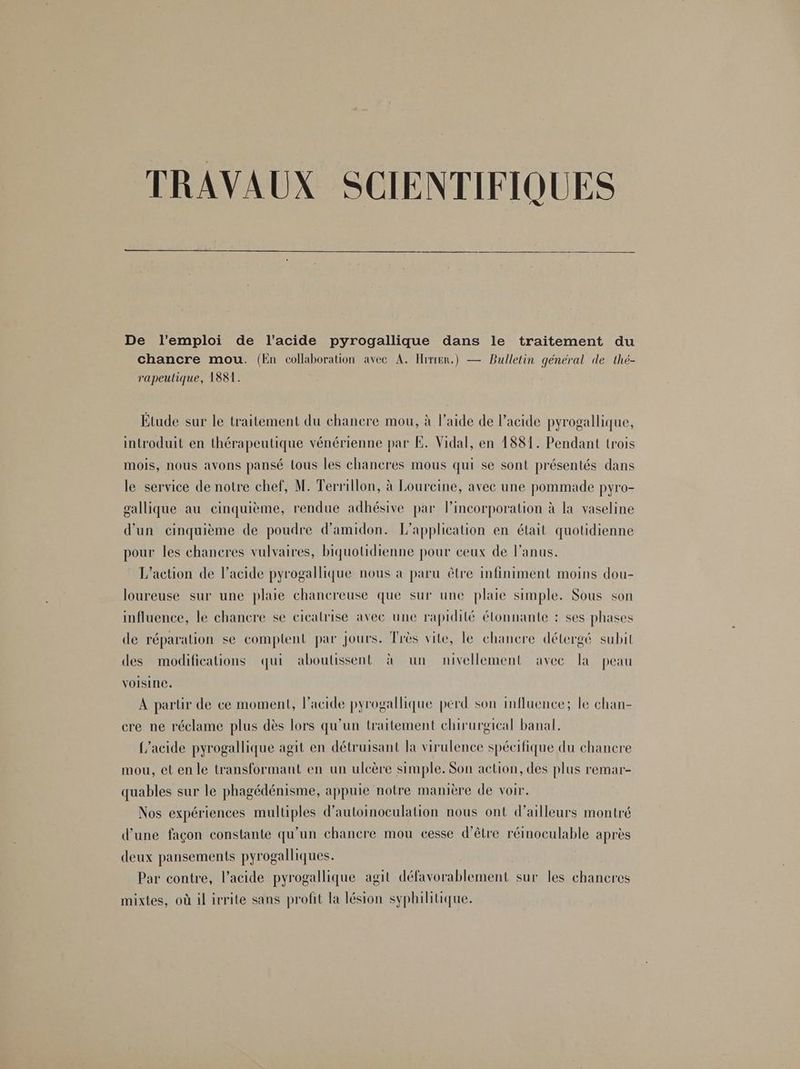 TRAVAUX SCIENTIFIQUES De l'emploi de l'acide pyrogallique dans le traitement du chancre mou. (En collaboration avec A. Hrrrer.) — Bulletin général de thé- rapeulique, 1881. Étude sur le traitement du chancre mou, à l’aide de l'acide pyrogallique, introduit en thérapeutique vénérienne par E. Vidal, en 1881. Pendant trois mois, nous avons pansé tous les chancres mous qui se sont présentés dans le service de notre chef, M. Terrillon, à Loureine, avec une pommade pyro- gallique au cinquième, rendue adhésive par lincorporation à la vaseline d'un cinquième de poudre d’amidon. L'application en était quotidienne pour les chancres vulvaires, biquotidienne pour ceux de l'anus. L'action de l'acide pyrogallique nous à paru être infiniment moins dou- loureuse sur une plaie chancreuse que sur une plaie simple. Sous son influence, le chancre se cicatrise avec une rapidité étonnante : ses phases de réparation se comptent par Jours. Très vite, le chanere détergé subit des modifications qui aboulissent à un nivellement avec la peau Voisine. À partir de ce moment, l'acide pyrogallique perd son influence; le chan- cre ne réclame plus dès lors qu’un traitement chirurgical banal. {’acide pyrogallique agit en détruisant la virulence spécifique du chancre mou, et en le transformant en un ulcère simple. Son action, des plus remar- quables sur le phagédénisme, appuie notre manière de voir. Nos expériences multiples d’autoinoculation nous ont d’ailleurs montré d’une façon constante qu’un chancre mou cesse d’être réinoculable après deux pansements pyrogalliques. Par contre, l’acide pyrogallique agit défavorablement sur les chaneres mixtes, où il irrite sans profit la lésion syphilitique.