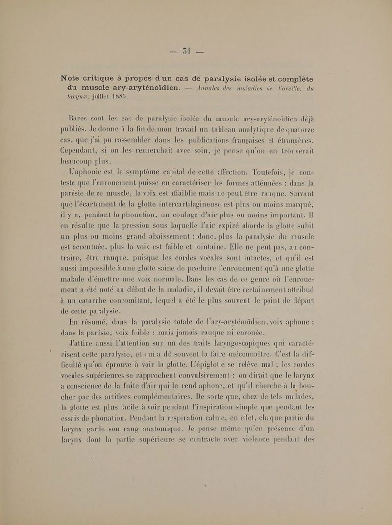 Mt Note critique à propos d'un cas de paralysie isolée et complète du muscle ary-aryténoïdien. — Annales des maladies de l'oreille, du larynx, juillet 1885. Rares sont les cas de paralysie isolée du muscle ary-aryténoïdien déjà publiés. Je donne à la fiñ de mon travail un tableau analytique de quatorze cas, que j'ai pu rassembler dans les publications françaises et étrangères. Cependant, si on les recherchait avec soin, je pense qu'on en trouverait beaucoup plus. L'aphonie est le symptôme capital de celte affection. Toutefois, je con- teste que l’enrouement puisse en caractériser les formes atténuées : dans la parésie de ce musele, la voix est affaiblie mais ne peut être rauque. Suivant que l’écartement de la glotte intercartilagineuse est plus ou moins marqué, il y a, pendant la phonation, un coulage d’air plus où moins important. Il en résulte que la pression sous laquelle Fair expiré aborde la glotte subit un plus ou moins grand abaissement : done, plus la paralysie du muscle est accentuée, plus la voix est faible et lointaine. Elle ne peut pas, au con- traire, être rauque, puisque les cordes vocales sont intactes, et qu'il est aussi impossible à une glolte saine de produire l'enrouement qu’à une glotte malade d'émettre une voix normale. Dans les cas de ce genre où l’enroue- ment a été noté au début de la maladie, 1l devait être certainement attribué à un calarrhe concomitant, lequel à été le plus souvent le point de départ de celte paralysie. En résumé, dans la paralysie totale de lary-aryténoïdien, voix aphone ; dans la parésie, voix faible : mais jamais rauque ni enrouée. J'attire aussi l'attention sur un des traits laryngoscopiques qui caracté- risent cette paralysie, et qui a dû souvent la faire méconnaître. C’est la dif- ficulté qu’on éprouve à voir la glotte. L'épiglotte se relève mal ; les cordes vocales supérieures se rapprochent convulsivement : on dirait que le larynx a conscience de la fuite d'air qui le rend aphone, et qu'il cherche à la bou- cher par des artifices complémentaires. De sorte que, chez de tels malades, la glotte est plus facile à voir pendant l'inspiration simple que pendant les essais de phonation. Pendant la respiration calme, en effet, chaque partie du larynx garde son rang analomique. Je pense mème qu'en présence d’un larynx dont la partie supérieure se contracte avec violence pendant des
