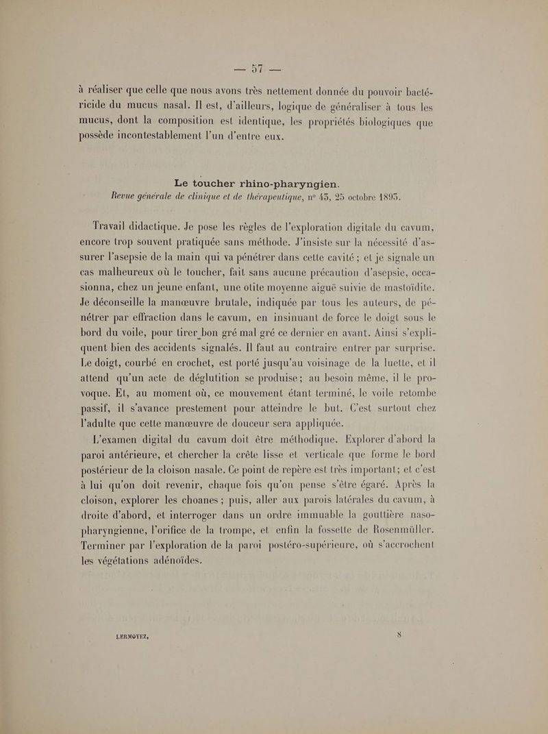 Me PES à réaliser que celle que nous avons très nettement donnée du pouvoir bacté- ricide du mucus nasal. Il est, d’ailleurs, logique de généraliser à tous les mucus, dont la composition est identique, les propriétés biologiques que possède incontestablement l’un d’entre eux. Le toucher rhino-pharyngien. Revue générale de clinique et de thérapeutique, n° 43, 25 octobre 1895. Travail didactique. Je pose les règles de l'exploration digitale du cavum, encore trop souvent pratiquée sans méthode. J’insiste sur la nécessité d’as- surer l’asepsie de la main qui va pénétrer dans cette cavité ; et je signale un cas malheureux où le toucher, fait sans aucune précaution d’asepsie, occa- sionna, chez un jeune enfant, une otite moyenne aiguë suivie de mastoïdite. Je déconseille la manœuvre brutale, indiquée par tous les auteurs, de pé- nétrer par effraction dans le cavum, en insinuant de force le doigt sous le bord du voile, pour tirer bon gré mal gré ce dernier en avant. Ainsi s’expli- quent bien des accidents signalés. Il faut au contraire entrer par surprise. Le doigt, courbé en crochet, est porté jusqu’au voisinage de la luette, et il attend qu'un acte de déglutition se produise; au besoin même, 1l le pro- voque. Et, au moment où, ce mouvement étant terminé, le voile retombe passif, il s’avance prestement pour atteindre le but. C'est surtout chez l'adulte que cette manœuvre de douceur sera appliquée. L'examen digital du cavum doit être méthodique. Explorer d’abord la paroi antérieure, et chercher la crête lisse et verticale que forme le bord postérieur de la cloison nasale. Ge point de repère est très important; et c’est à lui qu'on doit revenir, chaque fois qu’on pense s'être égaré. Après la cloison, explorer les choanes ; puis, aller aux parois latérales du cavum, à droite d’abord, et interroger dans un ordre immuable la gouttière naso- pharyngienne, l'orifice de la trompe, et enfin la fossette de Rosenmüller. Terminer par l'exploration de la paroi postéro-supérieure, où s’accrochent les végétations adénoïdes. LERMOYEZ, ÿ