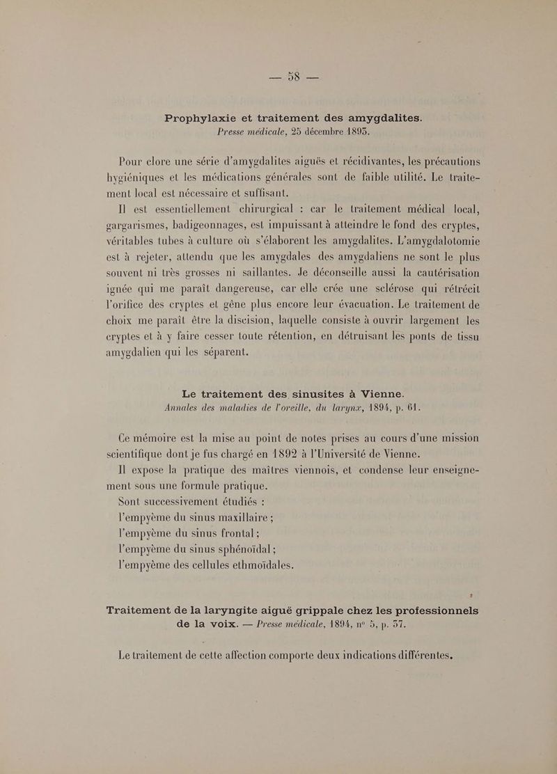 LISE Prophylaxie et traitement des amygdalites. Presse medicale, 25 décembre 1893. Pour clore une série d’amygdalites aiguës et récidivantes, les précautions hygiéniques et les médications générales sont de faible utilité. Le traite- ment local est nécessaire et suffisant. Il est essentiellement chirurgical : car le traitement médical local, vargarismes, badigeonnages, est impuissant à attemdre le fond des cryptes, véritables tubes à culture où s’élaborent les amygdalites. L’amygdalotomie est à rejeter, attendu que les amygdales des amygdaliens ne sont le plus souvent ni très grosses n1 sallantes. Je déconseille aussi la cautérisation ignée qui me paraît dangereuse, car elle crée une sclérose qui rétréeit l'orifice des eryptes et gêne plus encore leur évacuation. Le traitement de choix me paraît être la diseision, laquelle consiste à ouvrir largement les cryptes et à y faire cesser toute rétention, en détruisant les ponts de tissu amygdalien qui les séparent. Le traitement des sinusites à Vienne. Annales des maladies de l'oreille, du larynx, 1894, p. 61. Ce mémoire est la mise au point de notes prises au cours d’une mission scientifique dont je fus chargé en 1892 à l’Université de Vienne. Il expose la pratique des maîtres viennois, et condense leur enseigne- ment sous une formule pratique. Sont successivement étudiés : l’'empyème du sinus maxillaire ; l’empyème du sinus frontal ; l’empyème du sinus sphénoïdal ; l'empyème des cellules ethmoïdales. u Traitement de la laryngite aiguë grippale chez les professionnels de la voix. — Presse médicale, 189%, n° 5, p. 37. Le traitement de cette affection comporte deux indications différentes,
