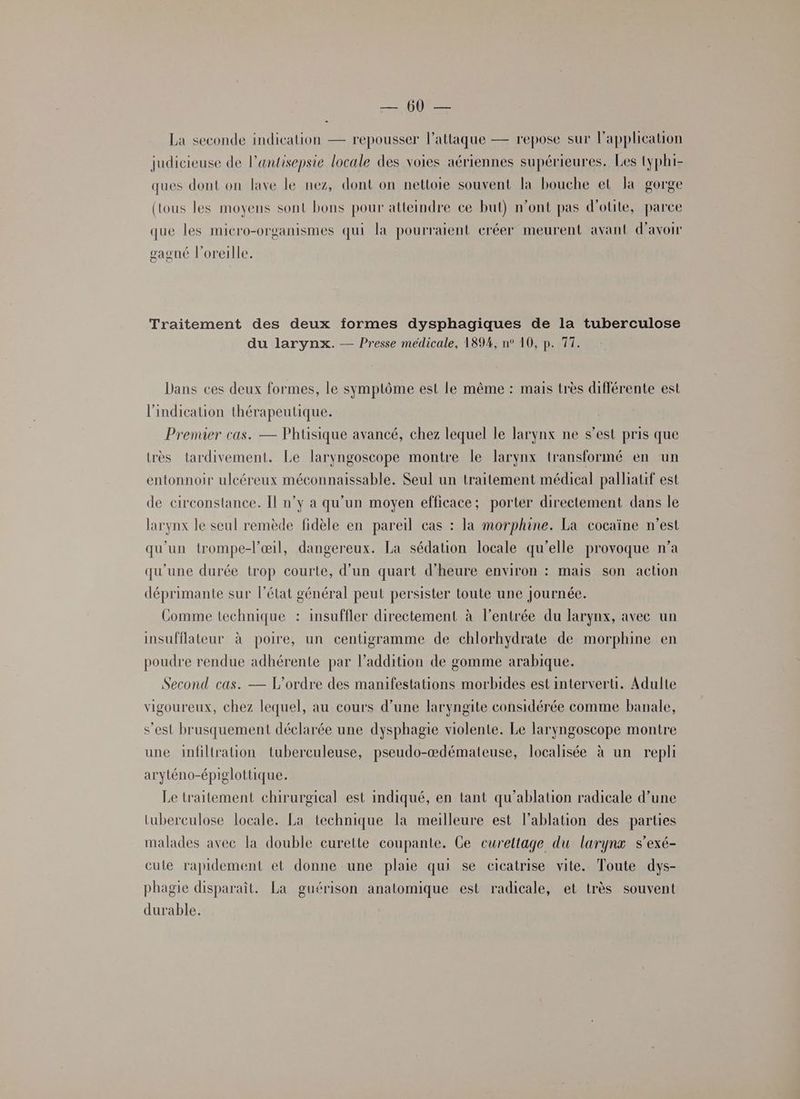 y La seconde indication — repousser lattaque — repose sur l’application judicieuse de l’antisepsie locale des voies aériennes supérieures. Les typhi- ques dont on lave le nez, dont on nettoie souvent la bouche et la gorge (tous les moyens sont bons pour atteindre ce but) n’ont pas d’otite, parce que les micro-organismes qui la pourraient eréer meurent avant d'avoir gaoné l'oreille. Traitement des deux formes dysphagiques de la tuberculose du larynx. — Presse médicale, 189%, n° 10, p. 77. Dans ces deux formes, le symptôme est le même : mais très différente est l'indication thérapeutique. Premier cas. — Phtisique avancé, chez lequel le larynx ne s’est pris que très tardivement. Le laryngoscope montre le larynx transformé en un entonnoir ulcéreux méconnaissable. Seul un traitement médical palliatif est de circonstance. Il n’y a qu’un moyen efficace; porter directement dans le larynx le seul remède fidèle en pareil cas : la morphine. La cocaïne n’est qu'un trompe-l'œil, dangereux. La sédation locale qu’elle provoque n’a qu'une durée trop courte, d’un quart d’heure environ : mais son action déprimante sur l’état général peut persister toute une journée. Comme technique : insuffler directement à l'entrée du larynx, avec un insufflateur à poire, un centigramme de chlorhydrate de morphine en poudre rendue adhérente par l’addition de gomme arabique. Second cas. — L'ordre des manifestations morbides est interverti. Adulte vigoureux, chez lequel, au cours d’une laryngite considérée comme banale, s’est brusquement déclarée une dysphagie violente. Le laryngoscope montre une infiltration tuberculeuse, pseudo-ædémateuse, localisée à un repli aryténo-épiglottique. Le traitement chirurgical est indiqué, en tant qu’ablation radicale d’une tuberculose locale. La technique la meilleure est l’ablation des parties malades avec la double curette coupante. Ce curettage du larynx s’exé- culte rapidement et donne une plaie qui se cicatrise vite. Toute dys- phagie disparaît. La guérison anatomique est radicale, et très souvent durable.