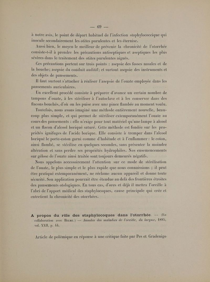EN: PE à notre avis, le point de départ habituel de l'infection slaphylococeique qui inocule secondairement les otites purulentes et les éternise. Aussi bien, le moyen le meilleur de prévenir la chronicité de lotorrhée consiste-t-1l à prendre les précautions antiseptiques et aseptiques les plus sévères dans le traitement des otites purulentes aiguës. Ces précautions portent sur trois points : asepsie des fosses nasales et de la bouche; asépsie du conduit auditif; et surtout asepsie des instruments et des objets de pansements. Il faut surtout s'attacher à réaliser l’asepsie de l’ouate employée dans les pansements auriculaires. Un excellent procédé consiste à préparer d'avance un certain nombre de lampons d’ouate, à les stériliser à l’autoclave et à les conserver dans des flacons bouchés, d’où on les puise avec une pince flambée au moment voulu. Toutefois, nous avons imaginé une méthode entièrement nouvelle, beau- coup plus simple, et qui permet de stériliser extemporanément l’ouate au cours des pansements : elle n’exige pour tout matériel qu’une lampe à alcool et un flacon d'alcool boriqué saturé. Gette méthode est fondée sur les pro- ‘priétés ignifuges de l'acide borique. Elle consiste à tremper dans l'alcool boriqué le porte-coton garni comme d'habitude et à l'enflammer : le coton, ainsi flambé, se stérilise en quelques secondes, sans présenter la moindre altération el sans perdre ses propriétés hydrophiles. Nos ensemencements sur gélose de l’ouate ainsi traitée sont toujours demeurés négatifs. Nous appelons accessoirement l'attention sur ce mode de stérilisation de l’ouate, le plus simple et le plus rapide que nous connaissions ; 11 peut èlre pratiqué extemporanément, ne réclame aucun appareil et donne toute sécurité. Son application pourrait être étendue au delà des frontières étroites des pansements otologiques. En tous cas, d'ores et déjà 11 mettra l'oreille à l'abri de l'apport médical des staphylocoques, cause principale qui erée et entretient la chronicité des otorrhées. A propos du rôle des staphylocoques dans l’otorrhée. — (En Annales des maladies de l'oreille, du larynx, 18%, collaboration avec HEecuE.) vol. XXII, p. #4. Article de polémique en réponse à une critique faite par Pes et Gradenigo