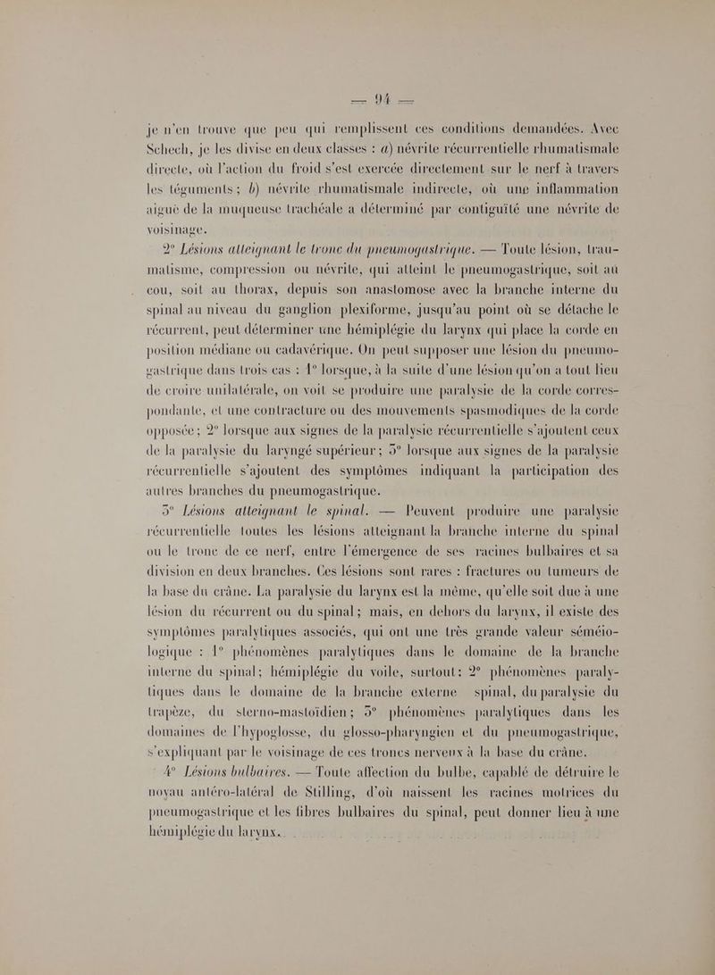 — 1 — je n'en trouve que peu qui remplissent ces conditions demandées. Avec Schech, je Les divise en deux classes : 4) névrite récurrentielle rhumatismale directe, où Faction du froid s’est exercée directement sur le nerf à travers les téguments ; b) névrite rhumatismale indirecte, où ung inflammation aigué de la muqueuse trachéale à déterminé par contiguité une névrite de voisinage. 2° Lésions alleignant le tronc du pneumogastrique. — Toute lésion, trau- malisme, compression où névrile, qui alleint le pneumogastrique, soit aû cou, soit au thorax, depuis son anastomose avec la branche interne du spinal au niveau du ganglion plexiforme, jusqu’au point où se détache le récurrent, peut déterminer une hémiplégie du larynx qui place la corde en position médiane ou cadavérique. On peut supposer une lésion du pneumo- gastrique dans trois cas : 1° Torsque, à la suite d’une lésion qu'on à tout Heu de croire unilatérale, on voit se produire une paralysie de la corde corres- pondante, eL une contracture ou des mouvements spasmodiques de la corde opposée; 2° lorsque aux signes de la paralysie récurrentielle s'ajoutent ceux de la paralysie du laryngé supérieur ; 9° lorsque aux signes de la paralysie récurrentelle s'ajoutent des symptômes indiquant la participation des autres branches du pneumogastrique. 5° Lésions atteignant le spinal. — Peuvent produire une paralysie récurrentielle toutes les lésions atteignant là branche interne du spinal ou le tronc de ce nerf, entre l'émergence de ses racines bulbaires et sa division en deux branches. Ces lésions sont rares : fractures ou tumeurs de lx base du crâne. La paralysie du larynx est la même, qu'elle soit due à une lésion du récurrent ou du spinal; mais, en dehors du larynx, 1l existe des symplômes paralyiques associés, qui ont une très grande valeur séméio- logique : 1° phénomènes paralyüques dans le domaine de la branche interne du spinal; hémiplégie du voile, surtout: 2° phénomènes paraly- lHiques dans le domaine de la branche externe spinal, du paralysie du Lrapèze, du sterno-mastoïdien; 9° phénomènes paralyliques dans les domaines de lhypoglosse, du glosso-pharyngien el du pneumogastrique, s’expliquant par le voisinage de ces troncs nerveux à la base du crâne. 4° Lésions bulbaires. — Toute affection du bulbe, capablé de détruire le noyau antéro-latéral de Sulling, d’où naissent les racines motrices du paeumogastrique et les fibres bulbaires du spinal, peut donner lieu à une hémiplégie du laryvox.