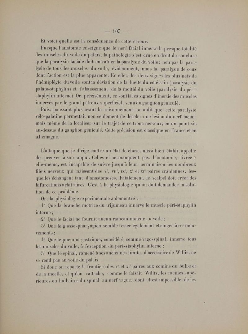 — 105 — Et voici quelle est la conséquence de cette erreur, Puisque l'anatomie enseigne que le nerf facial innerve la presque totalité des muscles du voile du palais, la pathologie s’est erue en droit de conclure que la paralysie faciale doit entraîner la paralysie du voile: non pas la para- lysie de tous les muscles du voile, évidemment, mais la paralysie de ceux dont l’action est la plus apparente. En elfet, les deux signes les plus nets de l’hémiplégie du voile sontla déviation de la luette du côté sain (paralysie du palato-staphylin) et labaissement de la moitié du voile (paralysie du péri- staphylin interne). Or, précisément, ce sont là les signes d'inertie des muscles innervés par le grand pétreux superficiel, venu du ganglion géniculé. Puis, poussant plus avant le raisonnement, on a dit que cette paralysie vélo-palatine permettait non seulement de déceler une lésion du nerf facial, mais même de la localiser sur le trajet de ce tronc nerveux, en un point sis au-dessus du ganglion géniculé. Cette précision est classique en France et en Allemagne. L'attaque que je dirige contre un état de choses aussi bien établi, appelle des preuves à son appui. Gelles-ei ne manquent pas. L’anatomie, livrée à elle-même, est incapable de suivre jusqu’à leur terminaison les nombreux filets nerveux qui naissent des v°, vu’, ix°, x° el x1° paires erâniennes, les- quelles échangent tant d’anastomoses. Fatalement, le scalpel doit créer des bifurcations arbitraires. C’est à la physiologie qu’on doit demander la solu- tion de ce problème. Or, la physiologie expérimentale à démontré : 1° Que la branche motrice du trijumeau innerve le muscle péri-staphylin interne ; 99 Que le facial ne fournit aucun rameau moteur au voile ; 5° Que le glosso-pharyngien semble rester également étranger à ses mou- vements ; 4° Que le pneumo-gastrique, considéré comme vago-spinal, innerve tous les muscles du voile, à l'exception du péri-staphylin interne ; 5° Que le spinal, ramené à ses anciennes limites d’accessoire de Willis, ne se rend pas au voile du palais. Si done on reporte la frontière des x° et xr° paires aux confins du bulbe et de la moelle, et qu’on rattache, comme le faisait Willis, les racines supé- rieures ou bulbaires du spinal au nerf vague, dont il est impossible de les