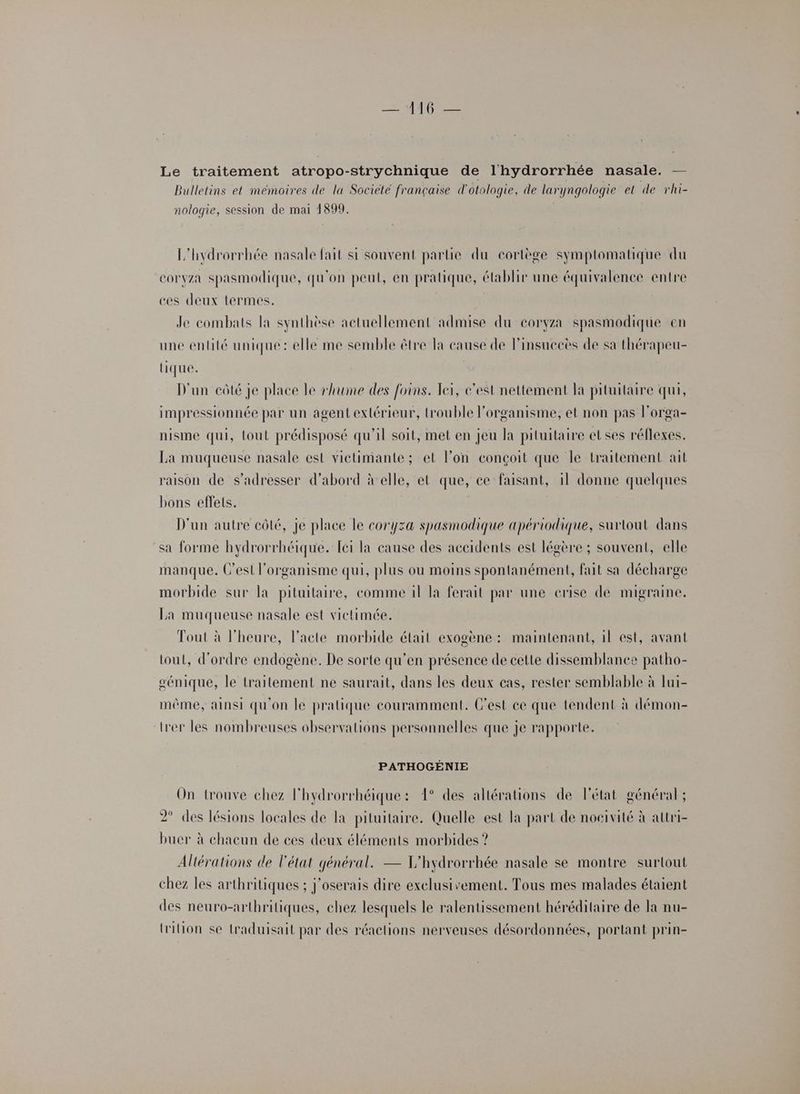 Le traitement atropo-strychnique de l'hydrorrhée nasale. — Bulletins et mémoires de la Societé française d'otologie, de laryngologie et de rhi- nologie, session de mai 1899. L'hydrorrhée nasale fait si souvent partie du cortège symptomatique du corvza spasmodique, qu'on peut, en pratique, élablir une équivalence entre ces deux termes. | Je combats la synthèse actuellement admise du coryza spasmodique en une entité unique: elle me semble être la cause de l’insuecès de sa thérapeu- tique. D'un côté je place le rhume des foins. Teï, c’est nettement la pituitaire qui, impressionnée par un agent extérieur, trouble l'organisme, et non pas l’orga- nisme qui, tout prédisposé qu'il soit, met en jeu la pituitaire et ses réflexes. La muqueuse nasale est victimante; et lon conçoit que le traitement ait raison de s'adresser d’abord àelle, et que, ce faisant, il donne quelques bons effets. D'un autre côté, je place le coryza spasmodique apériodique, surtout dans sa forme hydrorrhéique. Lei la cause des accidents est légère ; souvent, elle manque. C’est l'organisme qui, plus ou moins spontanément, fait sa décharge morbide sur la pituitaire, comme il la ferait par une crise dé migraine. La muqueuse nasale est victimée. Tout à l'heure, l'acte morbide était exogène : maintenant, il est, avant tout, d'ordre endogène. De sorte qu’en présence de cette dissemblance patho- génique, le traitement ne saurait, dans les deux cas, rester semblable à lui- même, ainsi qu'on le pratique couramment. C'est ce que tendent à démon- lrer les nombreuses observations personnelles que je rapporte. PATHOGÉNIE On trouve chez l'hydrorrhéique: 1° des altérations de l'état général ; 2° des lésions locales de la pituitaire. Quelle est la part de noeivité à attri- buer à chacun de ces deux éléments morbides ? Altérations de l'état général. — L'hydrorrhée nasale se montre surtout chez les arthritiques ; j'oserais dire exelusivement. Tous mes malades étaient des neuro-arthritiques, chez lesquels le ralentissement héréditaire de la nu- tion se traduisait par des réactions nerveuses désordonnées, portant prin-