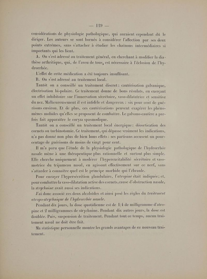 considérations de physiologie pathologique, qui auraient cependant dû le diriger. Les auteurs se sont bornés à considérer l'affection par ses deux points extrêmes, sans s'attacher à étudier les chainons intermédiaires si importants qui les lient. A. On s’est adressé au traitement général, en cherchant à modifier la dia- thèse arthritique, qui, de l’aveu de tous, est nécessaire à l’éclosion de lhy- drorrhée. L'effet de celle médication a été toujours insuffisant. B. On s’est adressé au traitement local. Tantôt on à conseillé un traitement discret: cautérisation galvanique, électrisation bi-polaire. Ge traitement donne de bons résulats, en exerçant un effet inmibitoire sur l’innervation sécrétoire, vaso-dilatatrice et sensitive du nez. Malheureusement il est infidèle et dangereux : six pour cent de oué- risons environ. Et de plus, ces cautérisations peuvent exagérer les phéno- mènes mobides qu'elles se proposent de combattre. Le galvano-cautère à par- fois fait apparaitre le coryza spasmodique. Tantôt on a conseillé un traitement local énergique: décortication des cornels où turbinotomie. Ce traitement, qui dépasse vraiment les indications, n'a pas donné non plus de bien bons effets : ses partisans accusent un pour- ceulage de guérisons de moins de vingt pour cent. [Il m'a paru que l'étude de la physiologie pathologique de lhydrorrhée nasale mène à une thérapeutique plus ratonnelle et surtout plus simple. Elle cherche uniquement à modérer lhyperexeitabilité sécrétoire el vaso- motrice du trijumeau nasal, en agissant effectivement sur ce nerf, sans s’allarder à connaître quel est le principe morbide qui l’ébranle. Pour enrayer l'hypersécrétion glandulaire, l’atropine élut indiquée; et, pour combattre la vaso-dilatation aclive des cornels,cause d’obstruction nasale, la strychnine avait aussi ses indications. J'ai donc associé ces deux alcaloïdes et ainsi posé les règles du traitement atropo-strychnique de l'hydrorrhée nasale. Pendant dix jours, la dose quotidienne est de 1/4 de milligramme d'atro- pine et 2 milligrammes de strychnine. Pendant dix autres Jours, la dose.est doublée. Puis, suspension de traitement. Pendant tout ce Lerups, aucun (rai- tement nasal ne doit être fait. Ma statistique personnelle montre les grands avantages de ce nouveau trai- tement.
