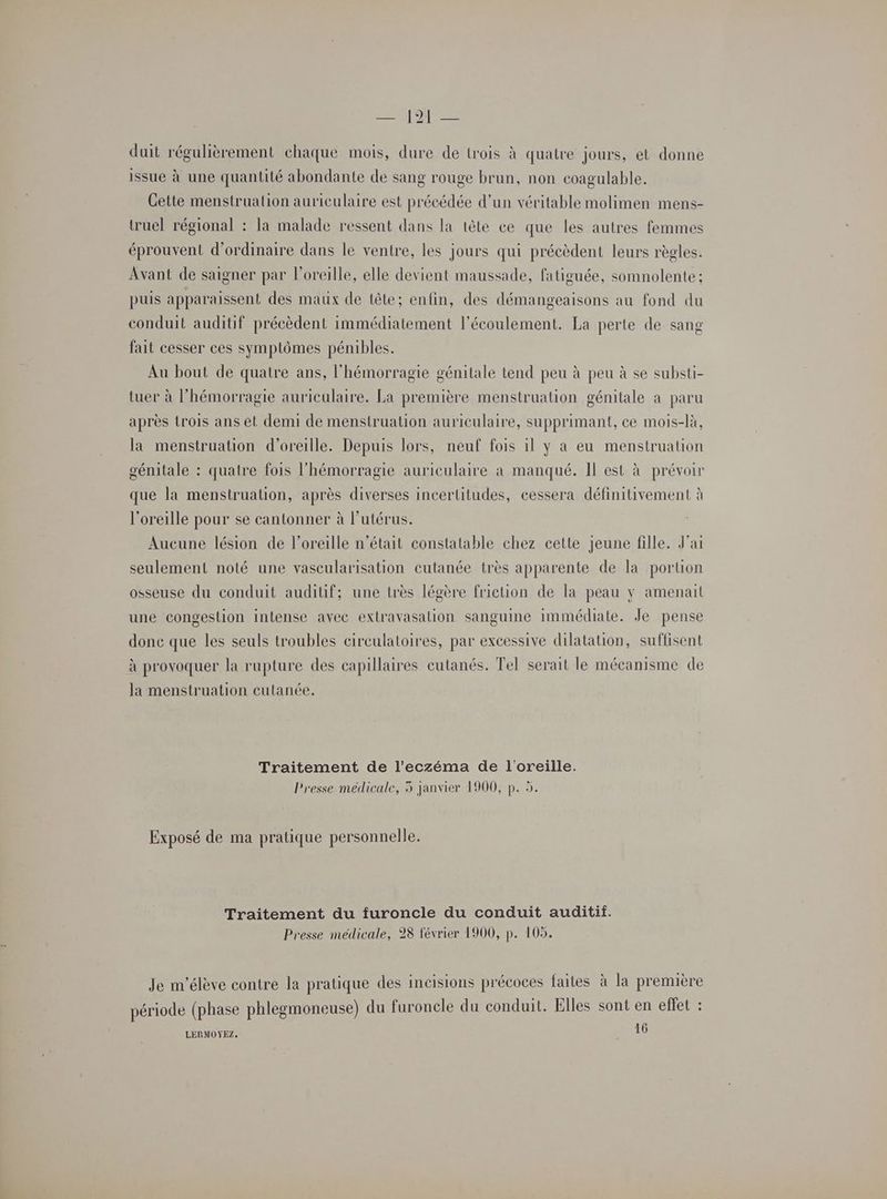 duit régulièrement chaque mois, dure de trois à quatre jours, et donne issue à une quantité abondante de sang rouge brun, non coagulable. Cette menstrualion auriculaire est précédée d’un véritable molimen mens- truel régional : la malade ressent dans la tête ce que les autres femmes éprouvent d'ordinaire dans le ventre, les jours qui précèdent leurs règles. Avant de saigner par l'oreille, elle devient maussade, fatiguée, somnolente ; puis apparaissent des maux de tête; enfin, des démangeaisons au fond du conduit auditif précèdent immédiatement l'écoulement. La perte de sang fait cesser ces symptômes pénibles. Au bout de quatre ans, l'hémorragie génitale tend peu à peu à se substi- tuer à l’hémorragie auriculaire. La première menstruation génitale à paru après trois ans et demi de menstruation auriculaire, supprimant, ce mois-là, la menstruation d'oreille. Depuis lors, neuf fois il y a eu menstruation génitale : quatre fois l'hémorragie auriculaire a manqué. Il est à prévoir que la menstrualion, après diverses incertitudes, cessera définitivement à l'oreille pour se cantonner à l'utérus. Aucune lésion de l'oreille n’était constatable chez cette jeune fille. J'ai seulement noté une vascularisation cutanée très apparente de la portion osseuse du conduit auditif; une très légère friction de la peau y amenail une congeslion intense avec extravasalion sanguine immédiate. Je pense donc que les seuls troubles circulatoires, par excessive dilatation, suffisent à provoquer la rupture des capillaires cutanés. Tel serait le mécanisme de la menstruation cutanée. Traitement de l’eczéma de l'oreille. Presse médicale, 5 janvier 1900, p. 5. Exposé de ma pratique personnelle. Traitement du furoncle du conduit auditif. Presse médicale, 28 février 1900, p. 105. Je m'élève contre la pratique des incisions précoces faites à la première période (phase phlegmoneuse) du furoncle du conduit. Elles sont en effet : 16 LERMOYEZ.