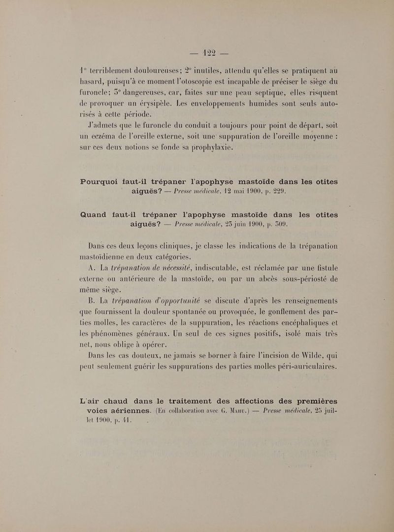 1° terriblement douloureuses; 2° inutiles, attendu qu'elles se pratiquent au hasard, puisqu'à ce moment l’otoscopie est incapable de préciser le siège du furoncle; 5° dangereuses, car, faites sur une peau septique, elles risquent de provoquer un érysipèle. Les enveloppements humides sont seuls auto- risés à cette période. J'admets que le furoncle du conduit a toujours pour point de départ, soit un eczéma de l'oreille externe, soit une suppuration de l'oreille moyenne : sur ces deux notions se fonde sa prophylaxie. Pourquoi faut-il trépaner l'apophyse mastoïde dans les otites aiguës? — Presse medicale, 12 mai 1900, p. 229. Quand faut-il trépaner l’apophyse mastoïide dans les otites aiguës? — Presse medicale, 23 juin 1900, p. 509. Dans ces deux leçons cliniques, je classe les indications de la u'épanation mastoïdienne en deux catégories. A. La trépanation de nécessité, indiscutable, est réclamée par une fistule externe ou antérieure de la mastoïde, ou par un abcès sous-périosté de même siège. B. La trépanalion d'opportunité se discute d’après les renseignements que fournissent la douleur spontanée ou provoquée, le gonflement des par- ties molles, les caractères de la suppuration, les réactions encéphaliques et les phénomènes généraux. Un seul de ces signes positifs, isolé mais très net, nous oblige à opérer. Dans les cas douteux, ne jamais se borner à faire l’incision de Wilde, qui peut seulement guérir les suppurations des parties molles péri-auriculaires. L'air chaud dans le traitement des affections des premières voies aériennes. (En collaboration avec G. Manu.) — Presse médicale, 25 juil- let 1900, p. 41.