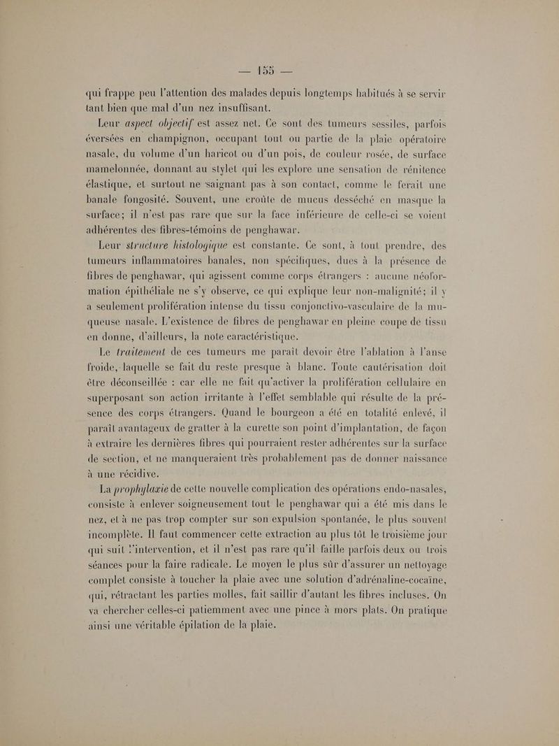 LE FES qui frappe peu l'attention des malades depuis longtemps habitués à se servir tant bien que mal d’un nez insuffisant. Leur aspect objectif est assez net. Ce sont des tumeurs sessiles, parfois éversées en champignon, oceupant tout ou partie de la plaie opératoire nasale, du volume d’un haricot ou d’un pois, de couleur rosée, de surface mamelonnée, donnant au stylet qui les explore une sensation de rénitence élastique, et surtout ne saignant pas à son contact, comme le ferait une banale fongosité. Souvent, une eroûte de mueus desséché en masque la surface; 1l n'est pas rare que sur la face inférieure de celle-ci se voient adhérentes des fibres-témoins de penghawar. Leur structure histologique est constante. Ce sont, à tout prendre, des tumeurs inflammatoires banales, non spécifiques, dues à la présence de fibres de penghawar, qui agissent comme corps étrangers : aucune néofor- mation épithéliale ne s’y observe, ce qui explique leur non-malignité; il Y a seulement prolifération intense du tissu conjonelivo-vasculaire de la mu- queuse nasale. L'existence de fibres de penghawar en pleine coupe de tissu en donne, d'ailleurs, la note caractéristique. Le traitement de ces tumeurs me parait devoir être l’ablation à lanse froide, laquelle se fait du reste presque à blanc. Toute cautérisation doit être déconseillée : car elle ne fait qu'activer la prolifération cellulaire en superposant son action irritante à l'effet semblable qui résulte de la pré- sence des corps étrangers. Quand le bourgeon a été en totalité enlevé, il paraîl avantageux de gratter à la eurette son point d'implantation, de façon à extraire les dernières fibres qui pourraient rester adhérentes sur la surface de section, et ne manqueraient très probablement pas de donner naissance à une récidive. La prophylaxie de cette nouvelle complication des opérations endo-nasales, consiste à enlever soigneusement tout le penghawar qui à été mis dans le nez, el à ne pas trop compter sur son expulsion spontanée, le plus souvent incomplète. Il faut commencer cette extraction au plus tôt le troisième jour qui suil ‘intervention, et il n’est pas rare qu'il faille parfois deux ou trois séances pour la faire radicale. Le moyen le plus sûr d'assurer un nettoyage complet consiste à toucher la plaie avec une solution d'adrénaline-cocaïne, qui, rétractant les parties molles, fait saillir d'autant les fibres incluses. On va chercher celles-ci patiemment avec une pince à mors plats. On pratique ainsi une véritable épilation de la plaie.