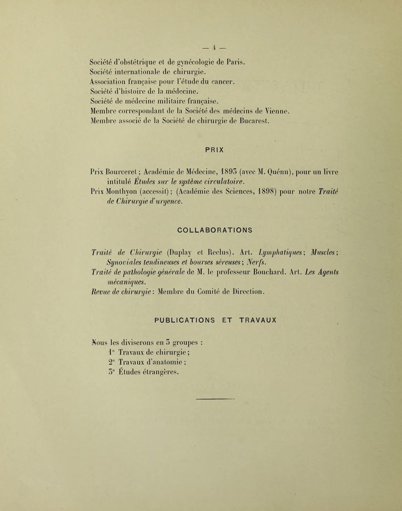 Société d’obstétrique et de gynécologie de Paris. Société internationale de chirurgie. Association française pour l’étude du cancer. Société d’histoire de la médecine. Société de médecine militaire française. Membre correspondant de la Société des médecins de Vienne. Membre associé de la Société de chirurgie de Bucarest. PRIX Prix Bourceret ; Académie de Médecine, 1893 (avec M. Quénu), pour un livre intitulé Etudes sur le système circulatoire. Prix Monthyon (accessit); (Académie des Sciences, 1898) pour noti'e Traité de Chirurgie d’urgence. COLLABORATIONS Traité de Chirurgie (l)uplay et Reclus). Art. Lymphatigues; Muscles; Synoviales tendineuses et bourses séreuses; Nerfs. Traité de pathologie générale de M. le professeur Bouchard. Art. Les Agents mécaniques. Bevue de chirurgie : Membre du Comité de Direction. PUBLICATIONS ET TRAVAUX Nous les diviserons en 5 groupes : 1“ Travaux de chirurgie; 2“ Travaux d’anatomie ; 3“ Etudes étrangères.