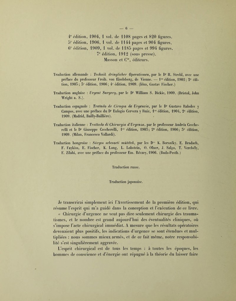 4' édition, 1904, 1 vol. de 1108 pages et 820 figures. 5“ édition, 1906, 1 vol. de 1 144 pages et 904 figures. 6® édition, 1909, 1 vol. de 1185 pages et 994 figures. 7® édition, 1912 (sous presse). Masson et C/®, éditeurs. Traduction allemande : Technil; dringlicher Operationen, par le D’’ 11. Strehl, avec une pre'face du professeur Freih. von Eiselsberg, de Vienne. — édition, 1002; 2® édi- tion, 1905; S* édition, 1906; 4*^ édition, 1909. (léna, Gustav Fischer.) Traduction anglaise : Urgent Surgerg, par le D'’ William S. Dickie, 1909. (Bristol, John Wright a. S.). Traduction espagnole : Tratado de Cirvgm de Vrgencia, par le D'' Gustave Baholes y Campes, avec une préface du D'' Eulogio Cervera y Ruiz, 1'® édition, 1901, 2® édition, 1909. (Madrid, Bailly-Baillière). Traduction italienne : Trattado di Chirurgia d'Urgen^^a, par le professeur Andréa Cecche- relli et le D*' Giuseppe Ceccherelli, 1'® édition, 190.^; 2® édition, 1906; 5® édition, 1909. (Milan, Francesco Vallardi). Traduction hongroise : Siirgos seheszefi müte'tek, par les D'* K. Borszéky. E. Bradach, F. Faykiss, E. Fischer, K. Lang, L. Lohstein, 0. Ofner, J. Salgo, T. Verehély, E. Zilahi, avec une préface du professeur Em. Réezey, 1906. (Buda-Pesth.) Traduction russe. Traduction japonaise. Je transcrirai simplement ici l’Avertissement de la première édition, qui résume l’esprit qui m’a guidé dans la conception et l’exécution de ce livre. « Chirurgie d’urgence ne veut pas dire seulement chirurgie des trauma- lismes, et le nombre est grand aujourd’hui des éventualités cliniques, où s’impose l’acte chirurgical immédiat. A mesure que les résultats opératoires devenaient plus positifs, les indications d’urgence se sont étendues et mul- tipliées : nous sommes mieux armés, et de ce fait même, notre responsahi- lité s’est singulièrement aggravée. L’esprit chirurgical est de tous les temps : à toutes les époques, les hommes de conscience et d’énergie ont répugné à la théorie du laisser faire