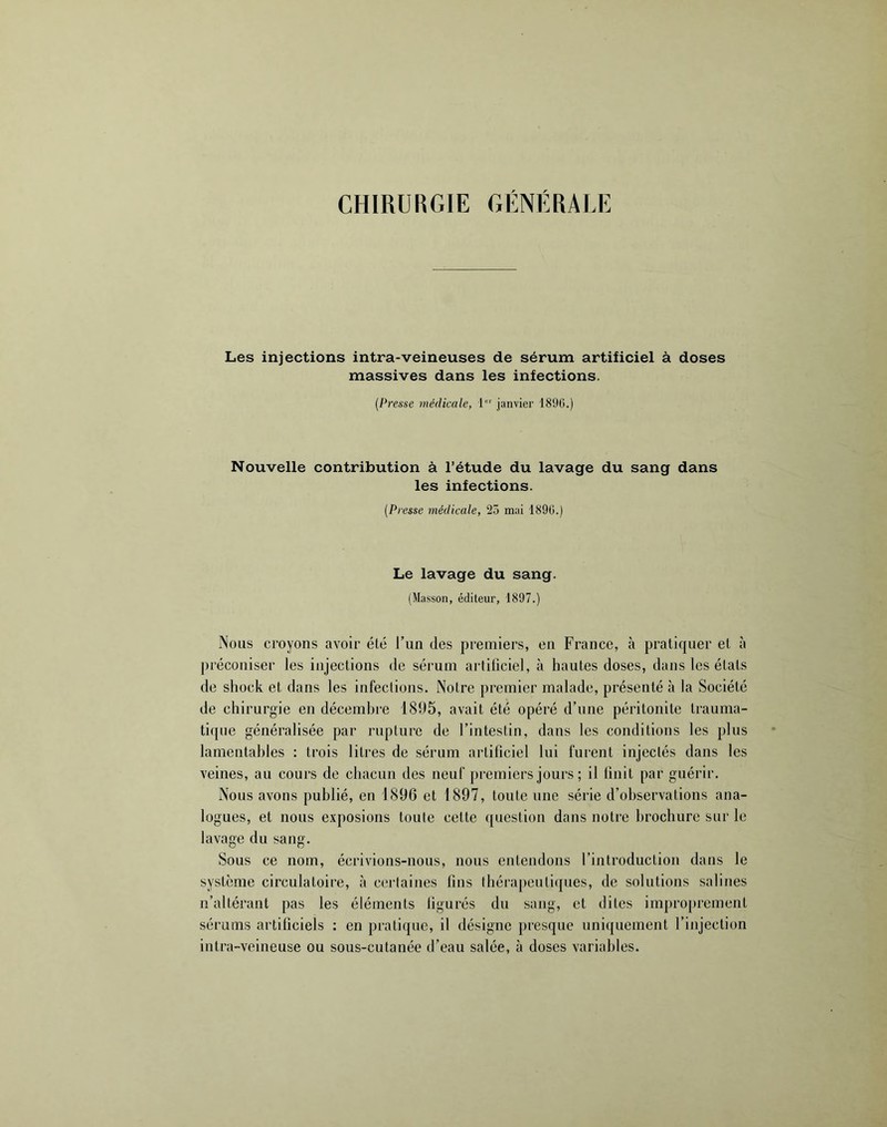 CHIRURGIE GÉNÉRALE Les injections intra-veineuses de sérum artificiel à doses massives dans les infections. {Presse médicale, 1“' janvier 1890.) Nouvelle contribution à l’étude du lavage du sang dans les infections. {Presse médicale, 25 mai 1890.) Le lavage du sang. (Masson, éditeur, 1897.) Nous croyons avoir été l’un des premiers, en France, à pratiquer et à préconiser les injections de sérum artiliciel, à hautes doses, dans les états de shock et dans les infections. Notre premier malade, présenté à la Société de chirurgie en décembre 1895, avait été opéré d’une péritonite trauma- tique généralisée par rupture de l’intestin, dans les conditions les plus lamentables : trois litres de sérum artificiel lui furent injectés dans les veines, au cours de chacun des neuf premiers jours ; il finit par guérir. Nous avons publié, en 1896 et 1897, toute une série d’observations ana- logues, et nous exposions toute cette question dans notre brochure sur le lavage du sang. Sous ce nom, écrivions-nous, nous entendons l’introduction dans le système circulatoire, à cerlaines fins théi’apeutiques, de solutions salines n’altérant pas les éléments figurés du sang, et dites improprement sérums artificiels ; en pratique, il désigne presque uniquement l’injection intra-veineuse ou sous-cutanée d’eau salée, à doses variables.