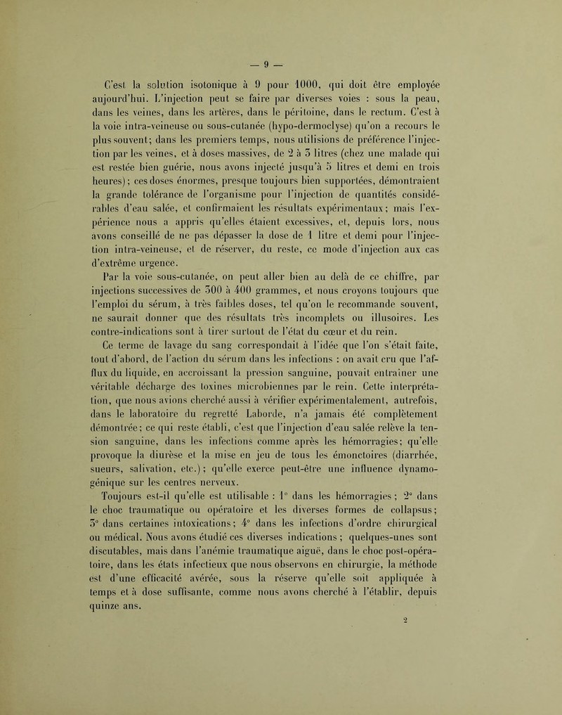 C’est la solution isotonique à 9 pour 1000, qui doit être employée aujourd’hui. I/injection peut se faire par diverses voies : sous la peau, dans les veines, dans les artères, dans le péritoine, dans le rectum. C’est à la voie intra-veineuse ou sous-cutanée (hypo-dermoclyse) qu’on a recours le plus souvent; dans les premiers temps, nous utilisions de préférence l’injec- tion par les veines, et à doses massives, de 2 à 3 litres (chez une malade qui est restée bien guérie, nous avons injecté jusqu’à 5 litres et demi en trois heures); ces doses énormes, presque toujours bien supportées, démontraient la grande tolérance de l’organisme pour l’injection de quantités considé- rables d’eau salée, et confirmaient les résultats expérimentaux; mais l’ex- périence nous a appris qu’elles étaient excessives, et, depuis lors, nous avons conseillé de ne pas dépasser la dose de 1 litre et demi pour l’injec- tion inti-a-veineuse, et de réserver, du reste, ce mode d’injection aux cas d’extrême urgence. Par la voie sous-cutanée, on peut aller bien au delà de ce chilfre, par injections successives de oOO à 400 grammes, et nous croyons toujours que l’emploi du sérum, à très faibles doses, tel qu’on le recommande souvent, ne saurait donner que des résultats très incomplets ou illusoires. Les contre-indications sont à tirer surtout de l’état du cœur et du rein. Ce terme de lavage du sang correspondait à l’idée que l’on s’était faite, tout d’abord, de l’action du sérum dans les infections : on avait cru que l’af- flux du liquide, en accroissant la pression sanguine, pouvait entraîner une véritable décharge des toxines microbiennes par le rein. Cette interpréta- tion, que nous avions cherché aussi à vérifier expérimentalement, autrefois, dans le laboratoire du regretté Laborde, n’a jamais été complètement démontrée; ce qui reste établi, c’est que l’injection d’eau salée relève la ten- sion sanguine, dans les infections comme après les hémorragies; qu’elle provoque la diurèse et la mise en jeu de tous les émonctoires (diarrhée, sueurs, salivation, etc.) ; qu’elle exerce peut-être une influence dynamo- génique sur les centres nerveux. Toujours est-il qu’elle est utilisable : 1 dans les hémorragies ; 2“ dans le choc traumatique ou opératoire et les diverses formes de collapsus; 3° dans certaines intoxications; 4“ dans les infections d’ordre chirurgical ou médical. Nous avons étudié ces diverses indications ; quelques-unes sont discutables, mais dans l’anémie traumatique aiguë, dans le choc post-opéra- toire, dans les états infectieux que nous observons en chirurgie, la méthode est d’une efficacité avérée, sous la réserve qu’elle soit appliquée à temps et à dose suffisante, comme nous avons cherché à l’établir, depuis quinze ans. 2