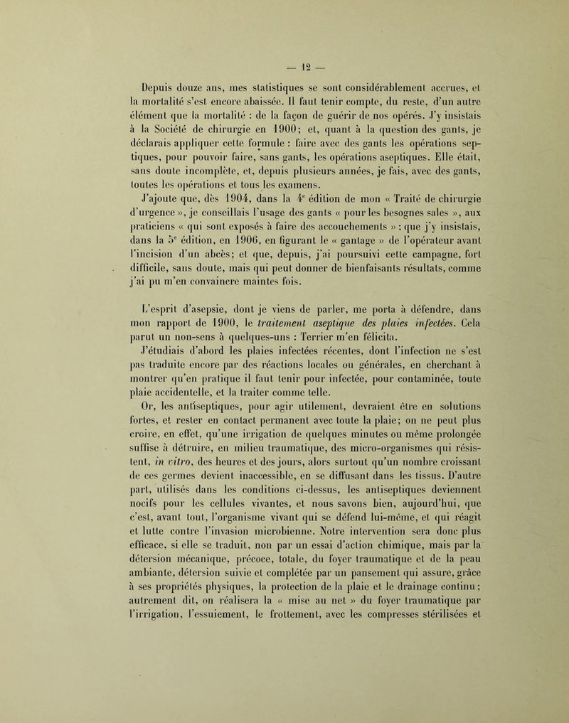 Depuis douze ans, mes statistiques se sont considérablement accrues, et la mortalité s’est encore abaissée. 11 faut tenir compte, du reste, d'un autre élément que la mortalité : de la façon de guérir de nos opérés. J’y insistais à la Société de cbirurgie en 1900; et, quant à la question des gants, je déclarais appliquer cette formule : faire avec des gants les opérations sep- tiques, pour pouvoir faire, sans gants, les opérations aseptiques. Elle était, sans doute incomplète, et, depuis plusieurs années, je fais, avec des gants, toutes les opérations et tous les examens. J’ajoute que, dès 1904, dans la ¥ édition de moii « Traité de cbirurgie d’urgence», je conseillais l’usage des gants « pour les besognes sales », aux praticiens « qui sont exposés à faire des accouchements » : que j’y insistais, dans la 5® édition, en 1900, en figurant le « gantage » de l’opérateur avant l’incision d’un abcès; et que, depuis, j’ai poursuivi cette campagne, fort difficile, sans doute, mais qui peut donner de bienfaisants résultats, comme j’ai pu m’en convaincre maintes fois. L’esprit d’asepsie, dont je viens de parler, me porta à défendre, dans mon rapport de 1900, le traitement aseptique des plaies infectées. Cela parut un non-sens à quelques-uns : Terrier m’en félicita. J’étudiais d’abord les plaies infectées récentes, dont l’infection ne s’est pas traduite encore par des réactions locales ou générales, en cherchant à montrer qu’en pratique il faut tenir pour infectée, pour contaminée, toute plaie accidentelle, et la traiter comme telle. Or, les antiseptiques, pour agir utilement, devraient être en solutions fortes, et rester en contact permanent avec toute la plaie; on ne peut plus croire, en effet, qu’une irrigation de ([uelques minutes ou même prolongée suffise à détruire, en milieu traumati(jue, des micro-organismes qui résis- tent, in vitro, des heures et des jours, alors surtout qu’un nombre croissant de ces germes devient inaccessible, en se diffusant dans les tissus. D’autre part, utilisés dans les conditions ci-dessus, les antiseptiques deviennent nocifs pour les cellules vivantes, et nous savons bien, aujourd’hui, (|ue c’est, avant tout, l’organisme vivant qui se défend lui-même, et qui réagit et lutte contre l’invasion microbienne. Notre intervention sera donc plus efficace, si elle se traduit, non par un essai d’action chimique, mais par la détersion mécanique, précoce, totale, du foyer traumatique et de la peau ambiante, détersion suivie et complétée par un pansement qui assure, grâce à ses propriétés physiques, la protection de la plaie et le drainage continu; autrement dit, on réalisera la « mise au net » du foyer traumatique par l’irrigation, l’essuiement, le frottement, avec les compresses stérilisées et