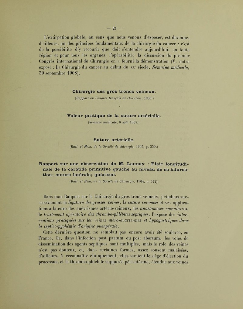 L’extirpation globale, au sens que nous venons d’exposer, est devenue, d’ailleurs, un des principes fondamentaux de la chirurgie du cancer : c’est de la possibilité d’y recourir que doit s’entendre aujourd’hui, en toute région et pour tous les organes, l’opérabilité; la discussion du pi’emier Congrès international de Chirurgie en a fourni la démonstration (V. noire exposé : La Chirurgie dn cancer au début du xx“ siècle, Semaine médicale, 50 septembre 1908). Chirurgie des gros troncs veineux. {RappoH au Congrès français de chirurgie, 1000.) Valeur pratique de la suture artérielle. (Semaine médicale, 8 août 1905.) Suture artérielle. (Bull, el Mém. de la Société de chirurgie, 1905, p. 550.) Rapport sur une observation de M. Launay : Plaie longitudi- nale de la carotide primitive gauche au niveau de sa bifurca- tion; suture latérale; guérison. (Bull, et Mém. de la Société de Chirurgie, 1904, p. 072). Dans mon Rapport sur la Chirurgie du gros tronc veineux, j’étudiais suc- cessivement la ligature des grosses veines, la suture veineuse et ses applica- tions h la cure des anévrismes artério-veineux, les anastomoses vasculaires, le traitement opératoire des tliromho-plilébites septigues, l’exposé des inter- ventions p^mtiquées sur les veines utéro-ovariennes et hypogastriques dans la septico-pyohémie d'oiigine puerpérale. Cette dernière question no semblait pas encore avoir été soulevée, en France. Or, dans l’infection post partum ou post abortum, les voies de dissémination des agents septiques sont multiples, mais le rôle des veines n’est pas douteux, et, dans certaines formes, assez souvent malaisées, d’ailleurs, à reconnaître cliniquement, elles seraient le siège d’élection du processus, et la thrombo-phlébite suppurée péri-utérine, étendue aux veines